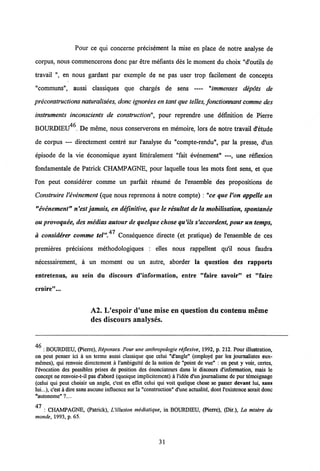 Pour ce qui concerne precisement la mise en place de notre analyse de
corpus, nous commencerons donc par etre mefiants des le moment du choix "d'outils de
travail ", en nous gardant par exemple de ne pas user trop facilement de concepts
"communs", aussi classiques que charges de sens — "immenses depots de
preconstructions naturalisees,donc ignorees en tant que telles, fonctionnant comme des
instruments inconscients de constructionpour reprendre une definition de Pierre
BOURDIEU46 De meme, nous conserverons en memoire, lors de notre travail d'6tude
de corpus — directement centre sur 1'analyse du "compte-rendu", par la presse, d'un
episode de la vie economique ayant litteralement "fait evenement" —, une reflexion
fondamentale de Patrick CHAMPAGNE, pour laquelle tous les mots font sens, et que
l'on peut considerer comme un parfait resume de 1'ensemble des propositions de
Construire Vevenement (que nous reprenons a notre compte) : "ce que Von appelle un
"evenement" n'est jamais, en definitive, que le resultat de la mobilisation, spontanee
ouprovoquee, des medias autour de quelque chose qu'ils s'accordent,pour untemps,
a considerer comme tel".47 Consequence directe (et pratique) de 1'ensemble de ces
premieres precisions methodologiques : elles nous rappellent qu'il nous faudra
necessairement, a un moment ou un autre, aborder la question des rapports
entretenus, au sein du discours d'information, entre "faire savoir" et "faire
eroire"...
A2. L'espoir d'une mise en question du contenu meme
des discours analyses.
46
: BOURDIEU, (Pierrc), Reponses. Pour une anthropologie rejlexive, 1992, p. 212. Pour illustration,
on peut penser ici k un terme aussi classique que celui Md'angle" (employe par les journalistes eux-
memes), qui renvoie directement a 1'ambigui'te de la notion de "point de vue" : on peut y voir, certes,
l'evocation des possibles prises de position des enonciateurs dans le discours d'information, mais le
concept ne renvoie-t-il pas d'abord (quoique implicitement) a l'idee d'un journalisme de pur temoignage
(celui qui pcut choisir un angle, c'est en effet celui qui voit quelque chose se passer devant lui, sans
lui...), c'est a diresans aucune influcncc sur la "construction" d'une actualite, dont1'existence serait donc
"autonome" ?....
47
: CHAMPAGNE, (Patrick), L'illusion mediatique, in BOURDIEU, (Pierre), (Dir.), La mtsire du
monde, 1993, p. 65.
31
 