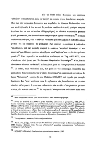 Sur un mode moins theorique, nos intentions
"critiques" se manifesteront donc par rapport au contenu propre des discours analyses .
Bien que non consacrees directement aux singularites du discours dlnformation, nous
ont ainsi interesses, a titre surtout de possibles modeles de travail, quelques analyses
(reperees lors de nos recherches bibliographiques) du discours economique primaire
(celui, par exemple, des economistes ou des principaux agents economiques)48. Certains
economistes critiques, dans le cadre de reflexions epistemologiques et methodologiques
portant sur les modalites de production d'un discours economique a pretention
"scientifique", ont par exemple souligne le caractere "construit, historique et non
universel" des differentsconcepts scientifiques, aussi "evidents" que ces derniers puissent
49
paraitre . Pour reprendre les conclusions synthetiques de Dag AASLAND, nous
n'oublierons ainsi jamais que "le discours d'inspiration economique n'est jamais
directement discours sur le reel", mais toujours glose sur "une projection de /a realite
51
. De meme, nous retiendrons que, d'un point de vue semantique, 1'ensemble des
productions discursives autour de la "realite economique" se caracterisent souvent par de
larges "flottements" : comme le note Christian SCHMIDT, qui rappelle par exemple
1'existence d'un "ecart croissant entre le raffmement des formalisations de certains
resultats theoriques et le caractere rudimentaire des modeles dHnterpretation qui leur
52
sont le plus souvent associes" , les risques de "manipulations interessees" sont donc
: Nous renvoyons ici encore, pour plus dedetails, a notrenotc bibliographique.
49
: Voir, par exemple, GALBRAITH, (John Kenneth), Ueconomie en perspective, 1989, ("Toute
thiorie iconomique n'est jamais une viriti iternelle, maisune production culturelle") ou les travaux de
Philippe LORINO autour de la notion de"performance economique", "autrefoisidentifiie a la capaciti,
surtout technique, d'obtenir un produit donni a un faible cout, (...) [anatysie] aujourd'hui seton le
critere de la mise en oeuvre efficace d'une combinaison comptexe de ressources, et [devenant] donc le
fait d'une organisation de qualiti, c'est a dire d'une organisation vivante". (LORINO, (Philippe),
Redifmir lanotion de performance iconomique, in Alternatives Economiques, 1990).
: Y compris donc, pour nous, le discoursjournalistique.
51
: AASLAND, (Dag), A short note on the abstraction of economic tife, in Economies et Societis,
1988. L'auteur distingue trois "niveaux d'abstraction" possibles, successivement "opirationnel,
analytique et mythotogique".
52
: SCHMIDT, (Christian), La simantique economique en question, 1985.
32
 