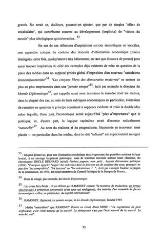 grands. Ne serait ce, d'ailleurs, pourrait-on ajouter, que par de simples "effets de
vocabulaire", qui contribuent souvent au developpement (implicite) de "visions du
53
monde" plus ideologiques qu'universelles...
En sus de ces reflexions d'inspirations surtout semantiques ou lexicales,
une approche critique du contenu des discours dlnformation economique (mieux
distingues, cette fois, quoiqu'encore tres hativement, en tant que discours de presse) peut
aussi trouver inspiration du cote des exemples deja existants de mise en question de la
place des medias dans un suppose proces global dlmposition d'un nouveau "catechisme
54
economicocentriste" . "Les citoyens libres des democraties modernes" se sentent de
plus en plus emprisonnes dans une "pensee unique"55, ecrit par exemple le directeur du
r/r
Monde Diplomatique , qui rappelle aussi avec insistance la maniere dont les medias,
dans la plupart des cas, au sein de leurs rubriques economiques en particulier, eviteraient
de remettre en question le principe consistant a supposer evidente et vraie la double idee
selon laquelle, d'une part, l'economique aurait aujourd'hui "plus d'importance" que le
politique, et, d'autre part, la logique capitaliste serait d'essence radicalement
"naturelle"51. Au nom du realisme et du pragmatisme, 1'economie se trouverait ainsi
placee — en particulier dans les medias, dont le role "influent" est explicitement souligne
cq
: On peut penserici, pour une illustration anecdotique mais vigoureuse des possibles analyses de type
lexical, a un ouvrage largement polemique, mais de tradition marxiste somme toute classique, du
chroniqueur ONCLE BERNARD intitule Parlant pognon, mon petit... Legons d'economie politique
(1994). "Pourquoi appeler "sages" des individus dont la fonction est de compter des sous, pourquoi ne
pas dire "les comptables", "les epiciers" ou "les calculateurs ?...", ecrit par exemple 1'auteur, k propos
de la nomination, en 1994, des neufs membres du Conseil Politiquede la Banque de France...
54
: Dans le sillage, par exemple, duMonde Diplomatique.
: Le terme fera flores... II est definit par RAMONET comme "la tentative de traduction, en termes
ideoloviaues a pritention universelle (c'est nous qui soulignons), des intir&ts d'un ensemble de forces
iconomiques, celles, en particulier, du capital international".
: RAMONET, (Ignacio), La pensie unique, in Le Monde Diplomatique, Janvier 1995.
<7
: Mythe "naturaliste" que RAMONET illustre en citant Alain MINC : "Le capitalisme ne peut
s'effondrer, c'est l'itat naturel de la sociiti. La democratie n'est pas Vitat naturel de la sociiti. Le
marche, oui".
33
 