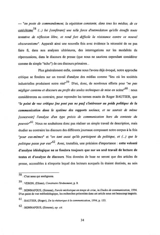 — "au poste de commandement, la repetition eonstante, dans tous les medias, de ce
58catechisme (...) lui [conferantj une telle force d'intimidation qu'elle etouffe toute
tentative de reflexion libre, et rend fort difficile la resistance contre ce nouvel
obscurantisme". Apparait ainsi une nouvelle fois avec evidence la necessite de ne pas
faire fi, dans nos analyses ulterieures, des interrogations sur les modalites de
repercussions, dans le discours de presse (que nous ne saurions cependant considerer
comme desimple "echo") de ces discours primaires...
Plus generalement enfin, comme nous1'avons deja evoque, notre approche
critique se fondera sur un travail d'analyse des medias comme "lieu ou les societes
59
industrielles produisent notre reel" . D'ou, donc, de nombreux efforts pour "ne pas
60
negliger contenu et discours au profit des seules techniques de mise en scene" : nous
considererons au contraire, pour reprendre les termes exacts de Roger BAUTIER, que
"le point de vue critique [ne peut pas ne pasj s'interesser au poids politique de la
communication dans le systeme des rapports sociaux, et ne saurait de meme
[concevoirj Vanalyse d'un type precis de communication hors du contexte du
pouvoir . Nous ne souhaitons donc pas realiser un simple travail de description, mais
etudier au contraire les discours des differents journaux composant notre corpus a la fois
"pour eux-memes" et "en tant aussi qu'ils participent du politique, et (...) que le
politique passe par eux" . Avec, toutefois, une precision d'importance : cette volonte
d'analyse ideologique ne se fondera toujours que sur un seul travail de lecture de
textes et d'analyse de discours. Nos donnees de base ne seront que des articles de
presse, accessibles a nlmporte lequel des lecteurs auxquels ils etaient destines, au sein
5g
: Cest nous qui soulignons.
59
: VERON, (Eliseo), Construire Vevinement,p. 8.
/A
: BONNAFOUS, (Simone), Parote midiatique en tempsde crise,in Etudes de communication,1994.
D'un point devue methodologique, les recherches presentees danseet article nousont beaucoup inspirds.
srt
: BAUTIER, (Roger), De la rhetorique ala communication, 1994, p. 133.
^ : BONNAFOUS, (Simone), op. cit.
34
 