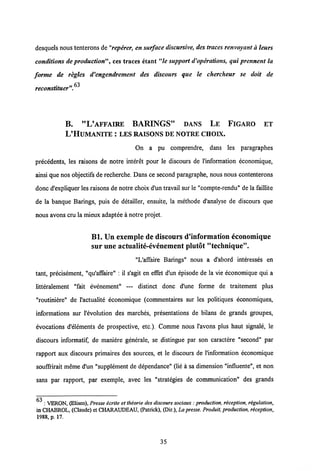desquels nous tenterons de"reperer, en surface discursive, destraces renvoyant a leurs
conditions deproduction", ces traces etant "le support d'operations, qui prennent la
forme de regles d'engendrement des discours que le chercheur se doit de
reconstituer".^
B. "L'AFFAIRE BARINGS" DANS LE FIGARO ET
L'HUMANITE : LESRAISONS DE NOTRE CIIOIX.
On a pu comprendre, dans les paragraphes
precedents, les raisons de notre interet pour le discours de Vinformation economique,
ainsi que nos objectifsde recherche. Dans ce second paragraphe, nous nous contenterons
donc d'expliquer les raisons de notre choix d'un travail sur le "compte-rendu" de la faillite
de la banque Barings, puis de detailler, ensuite, la methode d'analyse de discours que
nous avons cru la mieux adaptee a notre projet.
Bl. Un exemplc de discours d'information economique
sur uneactualite-evenement plutot "technique".
"L'affaire Barings" nous a d'abord interesses en
tant, precisement, "qu'affaire" : il s'agit en effet d'un episode de la vie economique qui a
litteralement "fait evenement" — distinct donc d'une forme de traitement plus
"routiniere" de 1'actualite economique (commentaires sur les politiques economiques,
informations sur 1'evolution des marches, presentations de bilans de grands groupes,
evocations d'elements de prospective, etc ). Comme nous 1'avons plus haut signale, le
discours informatif, de maniere generale, se distingue par son caractere "second" par
rapport aux discours primaires des sources, et le discours de 1'information economique
souffiirait meme d'un "supplement de dependance" (lie a sa dimension "influente", et non
sans par rapport, par exemple, avec les "strategies de communication" des grands
: VERON, (Elisco), Presse icrite et theorie des discours sociaux: production,reception, rigulation,
in CHABROL, (Claude) et CHARAUDEAU, (Patrick), (Dir.), La presse. Produit, production, reception,
1988, p. 17.
35
 