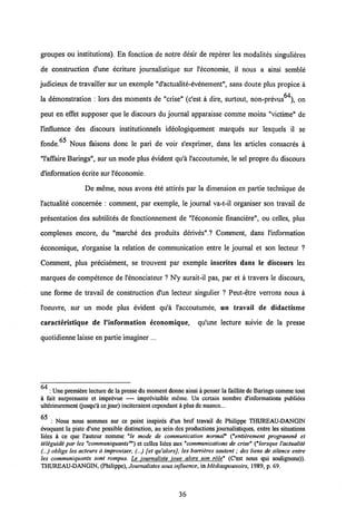 groupes ou institutions). En fonction de notre desir de reperer les modalites singulieres
de construction d'une ecriture journalistique sur 1'economie, il nous a ainsi semble
judicieux de travailler sur un exemple "d'actualite-evenement", sans doute plus propice a
la demonstration : lors des moments de "crise" (c'est a dire, surtout, non-prevus64), on
peut en effet supposer que le discours du journal apparaisse comme moins "victime" de
l'influence des discours institutionnels ideologiquement marques sur lesquels il se
fonde.65 Nous faisons donc le pari de voir s'exprimer, dans les articles consacres a
"1'affaire Barings", sur un mode plus evident qu'a 1'accoutumee, le sel propre du discours
d'information ecrite sur l'economie.
De meme, nous avons ete attires par la dimension en partie technique de
l'actualite concernee : comment, par exemple, le journal va-t-il organiser son travail de
presentation des subtilites de fonctionnement de "1'economie financiere", ou celles, plus
complexes encore, du "marche des produits derives".? Comment, dans 1'information
economique, s'organise la relation de communication entre le journal et son lecteur ?
Comment, plus precisement, se trouvent par exemple inscrites dans le discours les
marques de competence de 1'enonciateur ? N'y aurait-il pas, par et a travers le discours,
une forme de travail de construction d'un lecteur singulier ? Peut-etre verrons nous a
1'oeuvre, sur un mode plus evident qu'a 1'accoutumee, un travail de didactisme
caracteristique de 1'information economique, qu'une lecture suivie de la presse
quotidienne laisse en partie imaginer ...
64
: Une premiere lecture de la pressedu moment donne ainsia penser la faillite de Baringscomme tout
a fait surprenante et imprevue — imprevisible meme. Un certain nombre d'informations publides
ulterieurement (jusqu'a cejour) inciteraient cependant aplus de nuance...
65 : Nous nous sommes sur ce point inspires d'un bref travail de Philippe THUREAU-DANGIN
dvoquant la piste d'une possible distinction, au sein des productions journalistiques, entre les situations
lides a ce que l'auteur nomme "le mode de communication normal" ("entiirement programmi et
tiliguidi par les "communiquants"") et celles lides aux "communications de crise" ("lorsque Vactualiti
(...) oblige les acteurs d improviser, (...) fet qu'alorsJ, les barriires sautent; des tiens de silence entre
les communiquants sont rompus. Le iournaliste ioue alors son role" (Cest nous qui soulignons)).
THUREAU-DANGIN, (Philippe), Journalistes sous influence, inMidiaspouvoirs, 1989, p. 69.
36
 