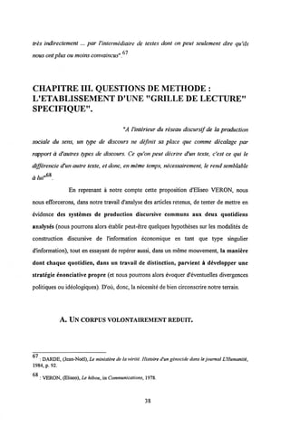 tres indirectement... par Uintermediaire de textes dont on peut seulement dire qu'ils
fil
nous ont plus ountoins convaincus".
CHAPITREIII. QUESTIONS DE METHODE :
L'ETABLISSEMENT D'UNE "GRILLE DE LECTURE"
SPECIFIQUE".
"A Vinterieur du reseau discursif de la production
sociale du sens, un type de discours ne definit sa place que comme decalage par
rapport a d'autres types de discours. Ce qu'on peut decrire d'un texte, c'est ce qui le
differencie d'un autre texte, et donc, en meme temps, necessairement, le rend semblable
 t „68
a luf .
En reprenant a notre compte cette proposition d^Eliseo VERON, nous
nous efforcerons, dans notre travail d'analyse des articles retenus, de tenter de mettre en
evidence des systemes de production discursive communs aux deux quotidiens
analyses (nous pourrons alors etablir peut-etre quelques hypotheses sur les modalites de
construction discursive de 1'information economique en tant que type singulier
dlnformation), tout en essayant de reperer aussi, dans un meme mouvement, la maniere
dont chaque quotidien, dans un travail de distinction, parvient a developper une
strategie enonciative propre (et nous pourrons alors evoquer d'eventuelles divergences
politiques ou ideologiques). D'ou, donc, la necessite de bien circonscrire notre terrain.
A. UN CORPUSVOLONTAIREMENT REDUIT.
67
: DARDE, (Jean-Noel), Le ministere de la verite. Histoire d'un genocide dans te journal L'Humanite,
1984, p. 92.
6R
: VERON, (Eliseo), Le hibou, inCommunications, 1978.
38
 