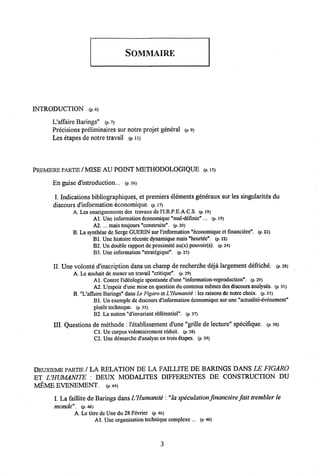 SOMMAIRE
INTRODUCTION (p.6)
L'affaire Barings" (p. 7)
Precisions preliminaires sur notre projet general <p. 9)
Les etapes de notre travail (P. n>
PREMERE PARTIE /MISE AU POINT METHODOLOGIQUE (P.15)
En guise d'introduction... (p. 16)
I. Indications bibliographiques, et premiers elements generaux sur lessingularites du
discours dlnformation economique. (p. i?)
A. Les enseignements des travaux de 1'I.R.P.E.A.C.S. (p. 19)
Al. Une information dconomique "mal-definie"... (p. 19)
A2.... mais toujours "construite". (p. 20)
B. La synthdse de Serge GUERIN sur l'information "6conomique et fmanci6re". (p. 22)
Bl. Une Mstoire recente dynamique mais"heurtee". (p. 22)
B2. Un double rapport de proximite au(x) pouvoir(s). (p. 24)
B3. Une information "strategique". (P. 25)
II. Une volonte d'inscription dansun champ de recherche deja largement defriche. (p. 28)
A. Le souhait de mener un travail "critique". (p. 29)
Al. Contre 1'ideologie spontanee d'une "information-reproduction". (p. 29)
A2. L'espoir d'une mise en question du contenusmemes des discours analyses. (p. 31)
B. "L'aifaire Barings" dans Le Figaro etUHumanite : les raisons denotre choix. (p. 35)
Bl. Un exemplede discours d'information economique sur une "actualite-evenement"
plutot technique. (p. 35)
B2. La notion "d'invariant rdfdrentiel". (p. 37)
III. Questions de methode :1'etablissement d'une "grille de lecture" specifique. (p. 38)
C1. Un corpus volontairement rdduit. (P. 38)
C2. Une demarche d'analyse en trois dtapes. (p. 39)
DEUXIEME PARTIE / LA RELATION DE LA FAILLITE DE BARINGS DANS LE FIGARO
ET UHUMANITE : DEUX MODALITES DIFFERENTES DE CONSTRUCTION DU
MEME EVENEMENT. (P. 44)
I. La faillite deBarings dansVHumanite : "la speculation financiere fait trembler le
monde". (p.46)
A. Le titre de Une du 28 Fevrier (p. 46)
A1. Une organisation technique complexe ... (p. 46)
3
 