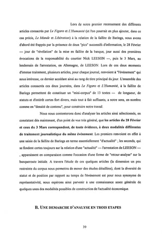 Lors de notre premier recensement des differents
articles consacres par Le Figaro et UHumatnte (et l'on pourrait en plus ajouter, dans ce
cas precis, Le Monde et Liberation) a la relation de la faillite de Barings, nous avons
d'abord ete frappes par la presence de deux "pics" successifs d'information, le 28 Fevrier
— jour de "revelation" de la mise en faillite de la banque, jour aussi des premieres
evocations de la responsabilite du courtier Nick LEESON —, puis le 3 Mars, au
lendemain de 1'arrestation, en Allemagne, de LEESON. Lors de ces deux moments
d'intense traitement, plusieurs articles, pour chaque journal, renvoient a "l'evenement" qui
nous interesse, ce dernier accedant ainsi au rang de titre principal du jour. L'ensemble des
articles consacres ces deux journees, dans Le Figaro et UHumanite, a la faillite de
Barings permettent de constituer un "mini-corpus" de 13 textes — de longueur, de
statuts et d'interet certes fort divers, mais tout a fait suffisants, a notre sens, en nombre
comme en "densite de contenu", pour construire notre travail.
Nous nous contenterons donc d'analyser les articles ainsi selectionnes, en
constatant des maintenant, d'un point de vue tres general, que les articles du 28 Fevrier
et ceux du 3 Mars correspondent, de toute evidence, a deux modalites difTerentes
de traitement journalistique du meme evcnement. Les premiers renvoient en effet a
une saisie de la faillite de Barings en terme essentiellement "d'actualite"; les seconds, qui
se fondent certes toujourssur la relation d'une "actualite" — 1'arrestation deLEESON —
, apparaissent en comparaison comme 1'occasion d'une forme de "retour-analyse" sur la
banqueroute initiale. A travers 1'etude de ces quelques articles (la dimension un peu
restreinte du corpus nous permettra de mener des etudes detaillees), dont la diversite de
statut et de position par rapport au temps de 1'evenement est pour nous synonyme de
representativite, nous esperons ainsi parvenir a une connaissance assez gendrale de
quelques unes des modalites possibles de construction de1'actualite economique.
B. ILNE DEMARCHE D'ANALYSE EN TROIS ETAPES
 