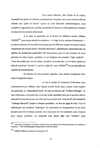 Pour tenter d'aborder, dans 1'etude de ce corpus,
Pensemble des pistes de reflexion precedemment evoquees, nous nous sommes eEorces
d'etablir une "grille de lecture" (coeur de notre demarche methodologique), aussi
complete et rigoureuse que possible, permettant de fournir un cadre global pour 1'analyse
de chacun de nos articles selectionnes.
A la suite en particulier de la lecture de differents travaux dEliseo
VERON69, nous avons decide de considerer — il s'agit la d'un principe fondamental —
la mise en discours de1'actualite economique par les differents organes de presse comme
1'expression du travail d'une "machine discursive", doublement caracterisee par un
rythme de production particulier (En l'occurrence, pour ce qui concerne les deux
joumaux de notre corpus, quotidien, ce qui implique une premiere "regle implicite" :
"Pour des medias qui ont un rythme journalier de production, on ne repete jamais au
70
dela de laperiode "journee" ce qu'on a deja dit", note VERON ).et une pluralite de
moyens de semantisation.
En fonction de cette position originelle, notre analyse s'organisera donc
selon trois grandes etapes :
•1. Sur le modele de Construire Vevenement, nous
commencerons par reflechir, pour chaque journal etudie (puis, ensuite, d'une maniere
plus generale), au "dispositif de base" de mise en discours de "1'afTaire Barings", en
nous interessant, en premier lieu, a un des outils essentiels (tant pas sa position dans le
dispositif du joumal que par son role que l'on pourrait dire "introductif') du travail de
"cadrage discursif" propre a chaque quotidien : le titre de page de Une. Tout en
reflechissant aux modalites "techniques" de construction et d'organisation de ces titres
(propres peut-etre a chaque journal), nous essayerons de voir comment, aussi, toujours
pour chaque quotidien, s'y construit sans doute deja une "lecture" (une
: Construire 1'evenement, Le Hibou, Presse ecrite et production des discours sociaux,Les medias en
reception..,. Voir labibliographie recapitulative en fin devolume.
70
: VERON, (Eliseo), Construire evenement, p. 49.
40
 