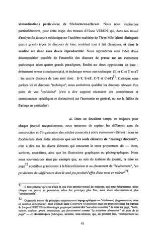 semantisation) particuliere de 1'evenement-referent. Nous nous inspirerons
particulierement, pour cette etape, des travaux d'Eliseo VERON, qui, dans son travail
d'analyse du discours mediatique sur1'accident nucleaire de Three Mile Island, distinguait
quatre grands types de discours de base, semblant tout a fait classiques, et dont le
modele est donc sans doute reproductible. Nous reprendrons ainsi Pidee d'une
decomposition possible de 1'ensemble des discours de presse sur un evenement
quelconque selon quatre grands paradigmes, fondes sur deux oppositions de base :
evenement versus consequence(s), et technique versus non-technique (E vs C et T vsnT
71
: les quatre discours de base sont donc : E-T, E-nT, C-T et C-nT) . (Lorsque nous
parlons ici de discours "technique", nous souhaitons qualifier les discours relevant d'un
point de vue "specialise" (c'est a dire suppose necessiter des competences et
connaissances specifiques et distinctives) sur 1'economie en general, ou sur la faillite de
Barings en particulier).
•2. Dans un deuxieme temps, et toujours pour
chaque journal successivement, nous tenterons de reperer les differents axes de
construction et d'organisation des articlesconsacres a notre evenement-referent: nous ne
focaliserons alors notre attention que sur les seuls elements de "cadrage discursif,
c'est a dire sur les divers elements qui entourent le texte proprement dit — titres,
surtitres, sous-titres, ainsi que les illustrations graphiques ou photographiques. Nous
nous souviendrons ainsi par exemple que, au sein du systeme du journal, la mise en
72
page contribue grandement a la hierarchisation et au classement de "1'evenement", "en
73
produisant des differencesdont le seuljeu produit l'effet d'une mise en valeur" .
_
: II faut prcciscr qu'il ne s'agit la que d'un premier travail de repcrage, qui peut cvidemment, selon
chaquc cas prdcis, se poursuivre selon dcs principes plus fins, mais alors ndcessairement plus
"conjoncturels".
72
: Organisee autour de principcs conjointcment topographiqucs — "etalement, fragmentation, mise
en relation desespaces", note VERON dansConstruire 1'evenement, maison peut citeraussi les travaux
de Jacques BERTIN(in Semiologie graphique) autour des"variables visuelles" de mise en page,"taille,
valeur, couleur, grain, orientation, qui fonctionnent comme "la troisieme dimension" du plan de la
page" — ct taxinomiqucs (rubriques, sections, sous-sections, qui, cn premicr licu, "transforment les
41
 