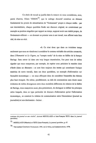 Ce choix de travail se justifie dans la mesure ou nous considerons, avec,
parmi d'autres, Eliseo VERON74, que le cadrage discursif constitue un element
fondamental du proces de semantisation de "1'evenement" propre a chaque media : par
son intermediaire, chaque quotidien fonde son discours original, en construisant par
exemple sa position singuliere par rapport au temps, suppose avoir une realite propre, de
1'evenement-referent — en donnant un premier sens a son travail, non affirme mais bien
reel, de mise en recit.
•3. Ce n'est donc que dans un troisieme temps
seulement que nous en viendrons a considerer le contenu veritable des articles consacres,
dans UHumanite et Le Figaro, au "compte rendu" de la mise en faillite de la banque
Barings. Sans entrer ici dans une trop longue enumeration, 1'on peut tout de meme
signaler que nous essayerons, par exemple, de reperer avec precision la maniere dont
s'ecrit (dans un discours : ce sont bien toujours des textes qui constituent 1'unique
materiau de notre travail), dans ces deux quotidiens, un exemple d'information sur
1'actualite economique — en nous efforgant donc de considerer 1'ensemble des themes
plus haut evoques. De meme, parallelement, au dela de constatations sans doute assez
evidentes de reelles divergences entre deux modalites differentes de relation de la faillite
de Barings, nous essayerons aussi, plus precisement, de distinguer et definir les principes
selon lesquels, dans ce type particulier de discours dlnformation qu'est 1'information
economique,, se construit la relation de communication entre 1'enonciateur (journal ou
journaliste) et son destinataire - lecteur. .
contenus du journal en une realite", ecrivcnt MOUILLAUD et Jean-Fran?ois TETU dans Le journal
quotidien).
73
: MOUILLAUD (Maurice) et TETU (Jean-Frangois), Le journal quotidien, p. 67.
74
: Voir surtout ConstruireVivinement, 1981, ou Le hibou,in Communications, 1978.
42
 
