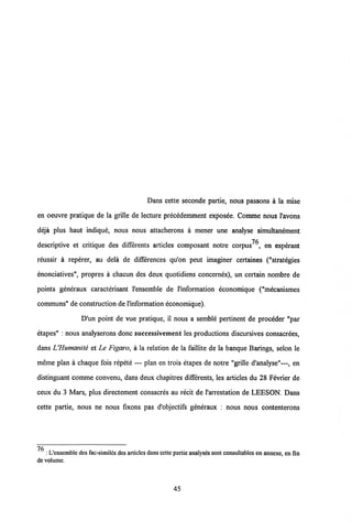 Dans cette seconde partie, nous passons a la mise
en oeuvre pratique de la grille de lecture precedemment exposee. Comme nous 1'avons
deja plus haut indique, nous nous attacherons a mener une analyse simultanement
descriptive et critique des differents articles composant notre corpus , en espdrant
reussir a reperer, au dela de differences qu'on peut imaginer certaines ("strat^gies
enonciatives", propres a chacun des deux quotidiens concernes), un certain nombre de
points generaux caracterisant 1'ensemble de 1'information economique ("mecanismes
communs" de construction de1'information economique).
D'un point de vue pratique, il nous a semble pertinent de proceder "par
etapes" : nous analyserons donc successivement les productions discursives consacrees,
dans UHumanite et Le Figaro, a la relation de la faillite de la banque Barings, selon le
meme plan a chaque fois repete — plan en trois etapes de notre "grille d'analyse"—, en
distinguant comme convenu, dans deux chapitres differents, les articles du 28 Fevrier de
ceux du 3 Mars, plus directement consacres au recit de 1'arrestation de LEESON. Dans
cette partie, nous ne nous fixons pas d'objectifs generaux : nous nous contenterons
: L'cnsemblc dcs fac-similcsdcs articlcs dansccttc partie analyses sont consultables enannexe, en fin
de volume.
45
 