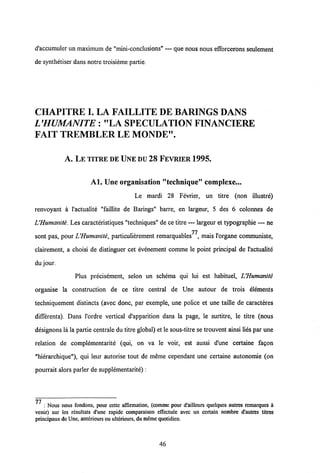 d'accumuler un maximum de "mini-conclusions" — que nous nous efforcerons seulement
de synthetiser dans notre troisieme partie.
CHAPITREI. LA FAILLITE DE BARINGS DANS
L'HUMANITE: "LA SPECULATION FINANCIERE
FAIT TREMBLER LE MONDE".
A, LE TITRE DE UNEDU 28 FEVRIER 1995.
Al. Une organisation ,,teehnique,, complexe...
Le mardi 28 Fevrier, un titre (non illustre)
renvoyant a 1'actualite "faillite de Barings" barre, en largeur, 5 des 6 colonnes de
UHumanite. Les caracteristiques "techniques" de ce titre — largeur et typographie — ne
77
sont pas, pour UHumanite, particulierement remarquables , mais 1'organe communiste,
clairement, a choisi de distinguer cet evenement comme le point principal de 1'actualite
du jour.
Plus precisement, selon un schema qui lui est habituel, UHumanite
organise la construction de ce titre central de Une autour de trois elements
techniquement distincts (avec donc, par exemple, une police et une taille de caracteres
differents). Dans 1'ordre vertical d'apparition dans la page, le surtitre, le titre (nous
designons la la partie centrale du titre global) et le sous-titre se trouvent ainsi lies par une
relation de complementarite (qui, on va le voir, est aussi d'une certaine fagon
"hierarchique"), qui leur autorise tout de meme cependant une certaine autonomie (on
pourrait alors parler de supplementarite) :
77 : Nous nous fondons, pour cette affirmation, (comme pour d'ailleurs quelques autres remarques a
venir) sur les rdsultats d'une rapide comparaison effectuee avec un certain nombre d'autres titres
principaux de Une, antdrieurs ou ulterieurs, dumeme quotidien.
46
 