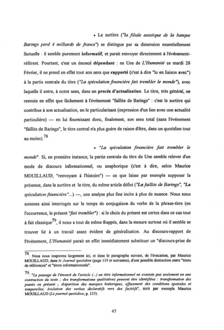 • Le surtitre ("Ia filiale asiatique de la banque
Barings perd 4 milliards de francs") se distingue par sa dimension essentiellement
factuelle : il semble purement informatif, et parait renvoyer directement a 1'evenement-
referent. Pourtant, c'est un enonce dependant : en Une de UHumanite ce mardi 28
Fevrier, il ne prend en effet tout son sens que rapporte (c'est a dire "lu en liaison avec")
a la partie centrale du titre ("La speculation financiere fait trembler le monde'% avec
laquelle il entre, a notre sens, dans un proces d'actuaIisation. Le titre, tres general, ne
renvoie en effet que lachement a Vevenement "faillite de Barings" : c'est le surtitre qui
contribue a son actualisation, en le particularisant (expression d'un lien avec une actualite
particuliere) — en lui fournissant donc, finalement, son sens total (sans Vevenement
"faillite de Barings", le titre central n'a plus guere de raison d'etre, dans un quotidien tout
78
au moins).
• "La speculation financiere fait trembler le
monde". Si, en premiere instance, la partie centrale du titre de Une semble relever d'un
mode de discours informationnel, ou anaphorique (c'est a dire, selon Maurice
MOUILLAUD, "renvoyant a Vhistoire") — ce que laisse par exemple supposer la
presence, dans le surtitre et le titre, du meme article defini("La faillite de Barings", "La
speculation financiere"...) —, une analyse plus fine incite a plus de nuance. Nous nous
sommes ainsi interroges sur le temps de conjugaison du verbe de la phrase-titre (en
Voccurrence, le present"fait trembler") : si le choix du present est certes dans ce cas tout
70
a fait classique , il nous a tout de meme frappes, dans la mesure surtout ou il semble se
trouver lie a un travail assez evident de generalisation. Au discours-rapport de
Vevenement, UHumanite parait en effet immediatement substituer un "discours-prise de
7Q
: Nous nous inspirons largcmcnt ici, ct dans lc paragraphe suivant, de 1'evocation, par Maurice
MOUILLAUD, dans le Journal quotidien (page 119 et suivantes), d'une possible distinction entre "titres
de references" et"titres informationnels".
70
: "Le passage de Venonce de Varticle (...) au titre informationnel ne consiste pas seulement en une
contraction du texte ; des transformations qualitatives peuvent etre identifiees : transformation des
passis en present ; disparition des marques historiques, effacement des conditions spatiales et
temporelles, ivolution des verbes declaratifs vers des factitifs", ecrit par exemple Maurice
MOUILLAUD (Le journal quotidien, p. 125).
47
 