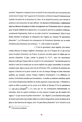 position", largement a-temporel (nous evoquons la une temporalite que l'on pourrait dire
en lien avec le temps "reel" suppose de1'evenement), en fonction duquel 1'evenement tend
a perdre une partie de sa dynamique (et, donc, de sa singularite propre), pour devenir le
pretexte a une enonciation de type different. Au discours d'information, s'adjoindrait
ainsi un discours d'analyse et meme de jugement sur 1'evenement (dont le caractere
pour le moins definitif de la phrase-titre, si on prend le parti de la considerer isolement,
constituerait 1'expression), fonde sur un triple travail de "reconnaissance" (dont il nous
faudra chercher le principe), de designation des origines (ou causes) ("la speculation
fmanciere"...) et d'evocation des consequences de 1'evenement (enoncees sur un mode
d'evidence plus dramatique que technique : "(...) fait trembler le monde").
• "Cest la speculation, dans laquelle s'est Iancee
comme d'autres la banque d'affaires britannique, qui est a l'origine de ce qui secoue
toutes les places boursieres. En France, le pouvoir veut faire payer les degdts par un
surcroit d'austerite. II faut, comme le propose le P.C.F., taxer les mouvements
financiers afin queVargent aille au travail et a la consommation". Introduction pour les
articles a venir (il se termine par un renvoi explicite aux pages concernees), le sous-titre
constitue aussi, dans le cas de cette Une du 28 Fevrier 1995, un element de precision par
rapport a 1'enonce de la partie centrale du titre (la banque Barings est ainsi desormais
qualifiee, par exemple, comme "banque d'affaires britannique"). A la difference du
surtitre, il n'en fonde toutefois pas 1'actualisation : il semble au contraire contribuer plutot
a un travail d'explicitation detaillee du double jugement evoque plus haut. UHumanite y
repete en effet sa position sur les causes de la faillite de Barings ("Cest la speculation
80
(...) qui est a Vorigine (••)"), ainsi que sur ses consequences intemationales ou
nationales, dont les aspects techniques ne sont toujours evoques que de maniere fort
vague (" "ce qui secoue les places boursieres" ; les "degats"), et en fonction d'une grille
de lecture particuliere (qui sembleetablir une relation d'opposition, autour du theme de la
place et des fonctions de 1'argent, entre "la speculation financiere" et le "travail et a la
_
: Cest nous quisoulignons.
48
 