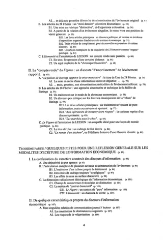 A2.... et deja une premicrc demarche de scmantisation de revencmcnt originel (p. 47)
B. Les articlcs du 28 Fcvricr : un "mini-dossier" volontiers dramatisant (p. 50)
B1. Une mise en nibrique "distinctivc". et d'apparence e.xhaustive. (p. 50)
B2. A partir dc la relation d'un evenement singulier, le rctour vcrs une positionde
verite generale (p. 53)
B21. Les deux articlesprincipaux ; un discours politique, et la mise en cvidence
d'oppositions supposees fondatrices du systemeeconomique. (p. 53)
B22. Trois articlesde complement, pour denouvelles expressionsdu meme
discours. (p. 60)
B23. Un article exemplaire de la singularitedeUHumanite comme "organe"
politique. (p. 64)
C. L'Humanite et 1'arrcstation de LEESON : un comptc rendu sans passion. (P. 66)
Cl. En titre, 1'expression d'une certaine distance. (p.66)
C2. Un rejet implicite de la "chronique financiere". (p. 68)
II. Le"compte rendu" du Figaro : un discours "d'amortissement" de 1'evenement
rapporte. (p.69)
A. "La faillite de Barings aggrave la crise monetaire": le titre de Unedu 28 Fevrier. (p. 70)
Al. La mise en sccne d'une information neutre ct objective ... (p. 70)
A2. ... mais, pourtant, une scmantisalion particulidre de 1'evenement rdferent. (p. 73)
B. Les articles du28 Fevricr: une approche circonscrite et technique de la faillite de
Barings (p.75)
B1. Un traitcment sur le mode de lq chroniaueeconomique. (p. 75)
B2. Un discours peu critiquc sur les divcrses consequences de la"chute" de
Barings (p. 77)
B21. Les deux articles principaux : un traitement se voulant de pure
information, mais excessivement apaisant. (p. 77)
B22. "Auxop&rateurs de mesurer leurs risques": la curieuse reprise d'un
discours primaire. (p. 83)
B23."Les marches sous le choc". (p. 85)
C. Le Figaro et 1'arrestation de LEESON :un coupable idcal potir une legon de morale
politique. (p. 86)
Cl.Le titre de Une : un cadrage de fait divers. (p. 86)
C2. "Le roman d'un tricheur",ou 1'edifiante histoire d'une illusoire reussite. (p. 88)
TROISIEME PARTIE / QUELQUES PISTES POUR UNE KEFLEXION GENERALE SUR LES
MODALITES D'ECRITU]RE DE UINFORMATION ECONOMIQUE. (p. 92)
I. La confirmation du caractere constmit des discours d'information (p.93)
A. Une objectivite de pur apparat (p. 93)
B. L'articulation complexe de plusieurs niveaux de constructionde l'evenement (p. 95)
Bl. L'institution d'un rythme propre de traitement (p.96)
B2. Des choix decadrage toujours "strategiques" (p. 97)
B3. Les eflfets de sens en surface discursive (p. 99)
C. La dimension radicalement ideologique de 1'information dconomique. (p. 101)
Cl. Champ de concurrence et strategies de distinction (p. loi)
C2. La notion de "contrat enonciatif' (p. 103)
C2I. Le Figaro : un contrat de "pure" information (p. 103)
C22. UHumanite : un discours de vdrite (p. 105)
II. De quelques caracteristiques propres du discours d'information
economique (P. 107)
A. Une singuliere relation de communication journal / lecteur (p. 107)
Al. La constitution de destinataires singuliers (p. 107)
A2. Les risques de la vulgarisation (p. 109)
4
 