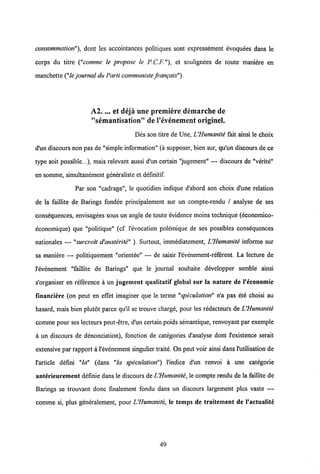 consommation"), dont les accointances politiques sont expressement evoquees dans le
corps du titre ("comme le propose le P.C.F."), et soulignees de toute maniere en
manchette ("le journal du Parti communiste frangais").
A2.... et deja une premiere demarche de
"semantisation" de Vevenement originel.
Des son titre de Une, IJHumanite fait ainsi le choix
d'un discours non pas de "simple information" (a supposer, bien sur, qu'un discours de ce
type soit possible...), mais relevant aussi d'un certain "jugement" — discours de "verite"
en somme, simultanement generaliste et definitif.
Par son "cadrage", le quotidien indique d'abord son choix d'une relation
de la faillite de Barings fondee principalement sur un compte-rendu / analyse de ses
consequences, envisagees sous un angle de toute evidence moins technique (economico-
economique) que "politique" (cf. 1'evocation polemique de ses possibles consequences
nationales — "surcroit d'austerite" ). Surtout, immediatement, L'Humanite informe sur
sa maniere — politiquement "orientee" — de saisir 1'evenement-referent. La lecture de
1'evenement "faillite de Barings" que le journal souhaite developper semble ainsi
s'organiser en reference a un jugement qualitatif global sur la nature de 1'economie
financiere (on peut en effet imaginer que le terme "speculation" n'a pas ete choisi au
hasard, mais bien plutot parce qu'il se trouve charge, pour les redacteurs de IJHumanite
comme pour ses lecteurs peut-etre, d'un certain poids semantique, renvoyant par exemple
a un discours de denonciation), fonction de categories d'analyse dont 1'existence serait
extensive par rapport a 1'evenement singulier traite. On peut voir ainsi dans 1'utilisation de
1'article defini "la" (dans "la speculation") 1'indice d'un renvoi a une categorie
anterieurement definie dans le discours deVHumanite, le compte rendu de la faillite de
Barings se trouvant donc fmalement fondu dans un discours largement plus vaste —
comme si, plus generalement, pour LHumanite, le temps de traitement de 1'actualite
49
 