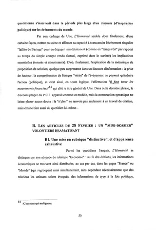 quotidienne s'inscrivait dans la periode plus large d'un discours (d'inspiration
politique) sur les evenements du monde.
Par son cadrage de Une, VHumanite semble donc finalement, d'une
certaine fagon, mettre en scene et affirmer sa capacite a transcender1'evenement singulier
"faillite de Barings" pour en degager immediatement (comme en "temps reel" par rapport
au temps du simple compte rendu factuel, exprime dans le surtitre) les implications
essentielles (tenants et aboutissants). D'ou, finalement, 1'explication de la mecanique de
proposition de solution, quelque peu surprenante dans un discours dlnformation :la prise
de hauteur, la comprehension de 1'unique "verite" de 1'evenement ne peuvent qu'induire
1'action (politique), et c'est ainsi, en toute logique, 1'affirmation "il faut taxer les
81
mouvements financiers" qui clot le titre general de Une. Dans cette derniere phrase, le
discours propre du P.C.F. apparaTt comme un modele, mais la construction syntaxique ne
laisse planer aucun doute : le "il faut" ne renvoie pas seulement a un travail de citation,
mais emane bien aussi du quotidien lui-meme...
B. LES ARTICLES DU 28 FEVRIER : UN "MINI-DOSSIER"
VOLONTIERS DRAMATISANT
Bl. Une mise en rubrique "distinctive", et d'apparence
exhaustive
Parmi les quotidiens frangais, VHumanite se
distingue par son absence de rubrique "Economie" : au fil des editions, les informations
economiques se trouvent ainsi distribuees, au cas par cas, dans les pages "France" ou
"Monde" (qui regroupent ainsi simultanement, sans cependant necessairement que des
relations les unissant soient evoques, des informations de type a la fois politique,
81
: C'est nous qui soulignons.
50
 