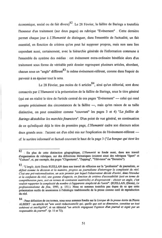 82
cconomique, social ou de fait divers) , Le 28 Fevrier, la faillite de Barings a toutefois
1'honneur d'un traitement (sur deux pages) en rubrique "Evenement" . Cette derniere
permet chaque jour a VHumanite de distinguer, dans 1'ensemble de 1'actualite, un fait
essentiel, en fonction de criteres qu'on peut lui supposer propres, mais non sans lien
cependant aussi, certainement, avec la hierarchie generale de 1'information commune a
1'ensemble du systeme des medias : cet evenement extra-ordinaire beneficie alors d'un
traitement sous forme de veritable petit dossier regroupant plusieurs articles, abordant,
83
chacun sous un "angle" different le meme evenement-referent, comme dans 1'espoir de
parvenir a en epuiser tout le sens.
Le 28 Fevrier, pas moins de 6 articles84, ainsi qu'un editorial, sont donc
consacres par LHumanite a la presentation de la faillite de Barings, sous le titre general
(qui est en realite le titre de 1'article central de ces pages "Evenement" — celui qui rend
compte precisement des circonstances de la faillite —, mais qu'en raison de sa taille
distinctive, on peut considerer comme "couvrant" les pages 3 et 4) "La faillite de
Barings destabilise les marches financiers". D'un point de vue general, en continuation
de ce qulndiquait deja le titre de premiere page, UHumanite cadre son discours selon
deux grands axes : Vaccent est d'un cote mis sur 1'explication de 1'evenement-referent —
cf. le surtitre informatif et factuel couvrant le haut de la page 3 ("La banque qui tient les
Q J
: En plus de cette distinction geographique, UHumanite se fonde aussi, dans son travail
d'organisation de rubriques, sur des definitions thdmatiques (existent ainsi dcs rubriques "Sport" et
"Culture", et, par exemple, des pages "Clignotants", "Zapping", "Television" ou "Dernidre").
0-2
: "Uangle, ccrit Denis RUELLAN dans son travail de reflexion sur la "profession" de journaliste, se
difinit comme la decision et la maniere, propres au journalisme d'interroger la complexiti du riel.
Cest une pre-rationnalisation, un acte premier par lequel iobservateur decide d'isoler, dans 1'itendue
et la confusion du reel, une gamme d'aspects, en fonction de criteres d'accessibilite (soit en terme de
comprihension pure, soit en termes de contrainte materielle) et d'expressiviti : choisir un angle, c'est
vouloir rapporter la complexiti du nombre a 1'apparente simpliciti de 1'uniti". (RUELLAN, (Denis), Le
professionnatisme du flou, 1993, p. 151.). Nous ne sommes toutefois pas dupes de ce que cette
presentation recele de soumission a 1'ideologie traditionnelle de la presse comme outil de reproduction
du reel.
: Pour ddfinition deces termes, nous nous sommes fondds sur le Lexique de la presse icrite de Pierre
ALBERT : un article est "une unite redactionnelle qui, quelle que soit sa dimension, constitue un tout
cohirent et intelligible", et un editorial "un article engageant l'opinion d'un journal et signi par un
responsable du journal". (p. 11 et 72).
51
 