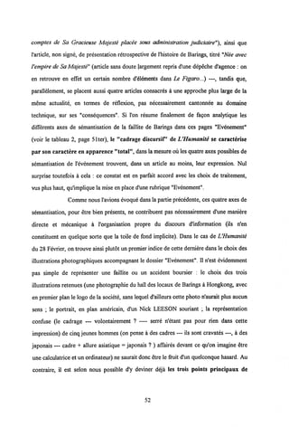 comptes de Sa Gracieuse Majeste placee sous administration judiciaire"), ainsi que
1'article, non signe, de presentation retrospective de 1'histoire de Barings, titre "Nee avec
Vempire de Sa Majeste" (article sans doute Jargement repris d'une depeche d'agence : on
en retrouve en effet un certain nombre d'Sements dans Le Figaro...) —, tandis que,
parallelement, se placent aussi quatre articles consacres a une approche plus large de la
meme actualite, en termes de reflexion, pas necessairement cantonnee au domaine
technique, sur ses "consequences". Si l'on resume finalement de fagon analytique les
differents axes de semantisation de la faillite de Barings dans ces pages "Evdnement"
(voir le tableau 2, page 51ter), le "cadrage discursif deVHumanite se caracterise
par son caractere en apparence "total", dansla mesure ou lesquatre axes possibles de
semantisation de 1'evenement trouvent, dans un article au moins, leur expression. Nul
surprise toutefois a cela : ce constat est en parfait accord avec les choix de traitement,
vus plus haut, qulmplique la mise en place d'une rubrique "Evenement".
Comme nous1'avions evoque dans la partie precedente, ces quatre axes de
semantisation, pour etre bien presents, ne contribuent pas necessairement d'une maniere
directe et mecanique a 1'organisation propre du discours d'information (ils n'en
constituent en quelque sorte que la toile de fond implicite). Dans le cas de VHumanite
du 28 Fevrier, on trouve ainsi plutot un premier indice de cette demiere dans le choix des
illustrations photographiques accompagnant le dossier "Evenement". 11 n'est evidemment
pas simple de representer une faillite ou un accident boursier : le choix des trois
illustrations retenues (une photographie du hall des locaux de Barings a Hongkong, avec
en premier plan le logo de la societe, sans lequel d'ailleurs cette photo n'aurait plus aucun
sens ; le portrait, en plan americain, d'un Nick LEESON souriant ; la representation
confuse (le cadrage — volontairement ? — serre n'etant pas pour rien dans cette
impression) de cinq jeunes hommes (on pense a des cadres — ils sont cravates —, a des
japonais — cadre + allure asiatique = japonais ? ) affaires devant ce qu'on imagine etre
une calculatrice et unordinateur) ne saurait donc etre le fruit d'un quelconque hasard. Au
contraire, il est selon nous possible d'y deviner deja les trois points principaux de
52
 