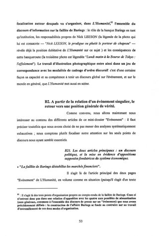 focalisation autour desquels va s'organiser, dans L'Humanite,85 1'ensemble du
discours d'information sur la faillite de Barings : le rdle de la banque Barings en tant
qulnstitution, les responsabilites propres de Nick LEESON (la legende de la photo qui
lui est consacree — "Nick LEESON, le prodigue ou plutot le porteur de chapeau" —
revele deja la position dubitative de LHumanite sur ce sujet ) et les consequences de
cette banqueroute (la troisieme photo est legendee "Lundi matin a la Bourse de Tokyo :
1'affolement"). Le travail d'illustration photographique entre ainsi dans un jeu de
correspondance avec les modalites de cadrage d'ordre discursif: c'est d'une certaine
fagon sa capacite et sa competence a tenir un discours global sur Pevenement, et sur le
monde en general, que LHumanite met aussi en scene.
B2. A partir de la relation d'un evenement singulier, le
retour vers une position generale de verite.
Comme convenu, nous allons maintenant nous
interesser au contenu des differents articles de ce mini-dossier "Evenement" : il faut
preciser toutefois que nous avons choisi de ne pas mener des analyses systematiquement
exhaustives ; nous comptons plutdt focaliser notre attention sur les seuls points de
discours nous ayant semble essentiels.
B21. Les deux articles principaux : un discours
politique, et la mise en evidence d'oppositions
supposees fondatrices du systeme economique.
• "La faillite de Barings destabilise les marches financiers".
II s'agit la de Particle principal des deux pages
"Evenement" de LHumanite, en volume comme en situation (puisqu'il s'agit d'un texte
85; II s'agit la dcs trois points d'organisation propres au compte-rendu de la faillite de Barings. Ceux ci
n'cntrent donc pas dans une relation d'opposition avcc Ics quatre axes possibles de s£mantisation
(axes gcneraux, communs a 1'ensemble des discours de presse sur un "dvdnement) que nous avons
precddemment definis : la construction de 1'afTaire Barings se fonde au contraire sur un travail
d'entremelement de ces deux modesd'organisation.
53
 