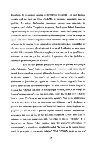 cTouverture, de presentation generale de Vevenement concerne) : on peut d'ailleurs
constater qu'il est signe par Okba LAMRANI, le journaliste responsable, dans ce
quotidien, des articles dlnformation economique, suppose donc depositaire de
competences specialisees. D'un point de vue general, il est frappant d'abord de constater
Vorganisation singulierement dissymetrique de cet article : a deux brefs paragraphes de
presentation factuelle de Vactualite concernee (Vevenement global "faillite de Barings" se
trouve alors precise dans une sequence de sous-evenements tels que "mise sous tutelle"
ou "recherche de repreneurs", qui en permettent une saisie plus precise) en succedent en
effet sept autres, renvoyant plus directement a un travail de reflexion sur cette meme
actualite. Si le contenu des differents paragraphes est ainsi mouvant, il est, parallelement,
interessant de constater que leurs modalites d'organisation discursive (verbales ou
syntaxiques par exemple) evoluent elles aussi.
Pour les deux premiers paragraphes evoques, on pourrait ainsi presque
parler dlnformation "pure", le discours se presentant comme un compte-rendu objectif
du reel: les verbes utilises, conjugues a Vimparfait (temps de la relation), sont des verbes
de citation ("annoncer", "envisager"), qui n'indiquent pas de prises de position
particulieres du journaliste par rapport au contenu des discours rapportes, dont les
sources sont d'ailleurs explicitement indiquees. Et, si se trouve un instant evoquee la
presence d'un redacteur particulier (on aurait presque pu croire, sinon, a un exemple de
discours "sans enonciateur"...), ce n'est simplement, semble-t-il, que par souci de rigueur
dans le rapport ("a 1'heure oii ces lignes etaient ecrites"). Pour ce qui concerne par
contre la suite de cet article, les choses sont bien differentes : au fil des lignes, la
presence d'un enonciateur particulier, actif dans travail d'ecriture, devient de plus en plus
pregnante ; au sein de ce qui se presente toujours comme du discours "d'information",
apparaissent des notes de plus en plus evidentes de jugement. Lorsque ainsi, dans les
troisieme et quatrieme paragraphes, sont rapportees les raisons "officielles" de la
banqueroute de Barings (celles enoncees dans "les premieres informations et
commentaires"), le conditionnel remplace Vimparfait ("la chute de la maison Barings
aurait ete provoquee par un courtier indelicat", "Nick [LEESONJ aurait sur son seul
54
 