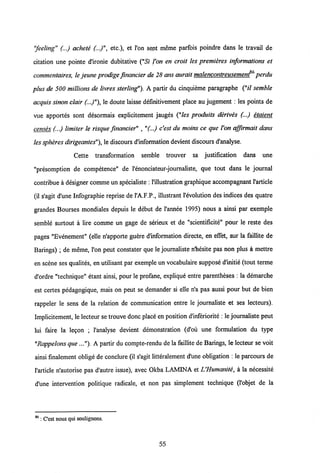 "feeling" (...) achete (...)", etc.), et l'on sent raeme parfois poindre dans le travail de
citation une pointe dlronie dubitative ("57" l'on en croit les premieres informations et
commentaires, le jeune prodige fmancier de 28 ans aurait malencontreusemenf6 perdu
plus de 500 millions de livres sterling"). A partir du cinquieme paragraphe ("// semble
acquis sinon clair (..)"), le doute laisse definitivement place au jugement : les points de
vue apportes sont desormais explicitement jauges ("les produits derives (...) etaient
censes (...) limiter le risque fmancier" ,"(..) c'est du moins ce que l'on affirmait dans
les spheresdirigeantes"), le discours d'information devient discours d'analyse.
Cette transformation semble trouver sa justification dans une
"presomption de competence" de 1'enonciateur-journaliste, que tout dans le journal
contribue a designer comme un specialiste :1'illustration graphique accompagnant 1'article
(il s'agit d'une Infographie reprise de l'A.F.P., illustrant 1'evolution des indices des quatre
grandes Bourses mondiales depuis le debut de 1'annee 1995) nous a ainsi par exemple
semble surtout a lire comme un gage de serieux et de "scientificite" pour le reste des
pages "Evenement" (elle n'apporte guere d'information directe, en effet, sur la faillite de
Barings) ; de meme, l'on peut constater que le journaliste n'hesite pas non plus a mettre
en scene ses qualites, en utilisant par exemple un vocabulaire suppose d'initie (tout terme
d'ordre "technique" etant ainsi, pour le profane, explique entre parentheses : la demarche
est certes pedagogique, mais on peut se demander si elle n'a pas aussi pour but de bien
rappeler le sens de la relation de communication entre le journaliste et ses lecteurs).
Implicitement, le lecteur se trouvedonc place en position d'inferiorite : le journaliste peut
lui faire la legon ; 1'analyse devient demonstration (d'ou une formulation du type
"Rappelons que ..."). A partir du compte-rendu de la faillite de Barings, le lecteur se voit
ainsi finalement oblige de conclure (il s'agit litteralement d'une obligation : le parcours de
1'article n'autorise pas d'autre issue), avec Okba LAMINA et L'Humanite, a la necessite
d'une intervention politique radicale, et non pas simplement technique (Pobjet de la
86 : C'est nous qui soulignons.
55
 