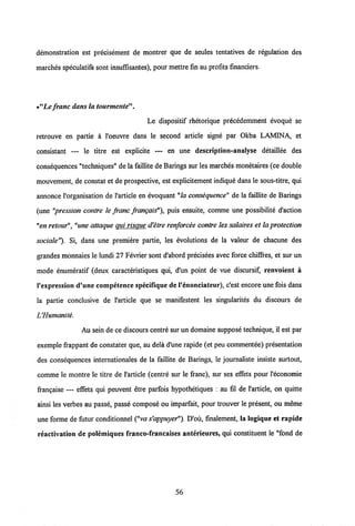 demonstration est precisement de montrer que de seules tentatives de regulation des
marches speculatifs sont insufisantes), pour mettre fin au profits financiers.
•nLe franc damla tourmente".
Le dispositif rhetorique precedemment evoque se
retrouve en partie a 1'oeuvre dans le second articie signe par Okba LAMINA, et
consistant — le titre est explicite — en une description-analyse detaillee des
consequences "techniques" de la faillite de Barings sur les marches monetaires(ce double
mouvement, de constat et de prospective, est explicitement indique dans le sous-titre, qui
annonce 1'organisation de 1'article en evoquant "la consequence" de la faillite de Barings
(une "pression contre le franc frangais"), puis ensuite, comme une possibilite d'action
"en retour","une attaque qui risque d'etre renforcee contre les salaires et la protection
sociale"). Si, dans une premiere partie, les evolutions de la valeur de chacune des
grandes monnaies le lundi 27 Fevrier sont d'abord precisees avec force chiffres, et sur un
mode enumeratif (deux caracteristiques qui, d'un point de vue discursif, renvoient a
1'expression d'une competence specifiquede1'enonciateur), c'est encore une foisdans
la partie conclusive de 1'article que se manifestent les singularites du discours de
UHumanite.
Au sein de ce discours centre sur un domaine suppose technique, il est par
exemple frappant de constater que, au dela d'une rapide (et peu commentee) presentation
des consequences internationales de la faillite de Barings, le joumaliste insiste surtout,
comme le montre le titre de 1'article (centre sur le franc), sur ses effets pour l'economie
frangaise — effets qui peuvent etre parfois hypothetiques : au fil de 1'article, on quitte
ainsi les verbes au passe, passe compose ou imparfait, pour trouver le present, ou meme
une forme defutur conditionnel ("va s'appuyer"). D'ou, finalement, la logique et rapide
reactivation de polemiques franco-francaises anterieures, qui constituent le "fond de
56
 