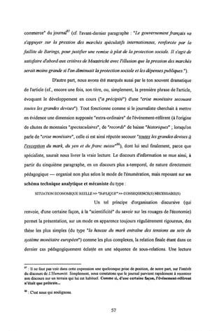 • c>7
commerce" du journal (cf. 1'avant-dernier paragraphe : "Le gouvernement frangais va
s'appuyer sur la pression des marches speculatifs internationaux, renforcee par la
faillite de Barings, pour justifier une remise a plat de la proteclion sociale. II s'agit de
satisfaire d'abordaux criteresde Maastricht avec Villusion que la pression desmarches
serait moinsgrande si l'on diminuait la protection sociale et lesdepenses publiques").
D'autre part, nous avons ete marques aussi par le ton souvent dramatique
de l'article (cf., encore une fois, son titre, ou, simplement, la premiere phrase de 1'article,
evoquant le developpement en cours ("a precipite") d'une "crise monetaire secouant
toutes les grandes devises"). Tout fonctionne comme si le journaliste cherchait a mettre
en evidence une dimension supposee "extra-ordinaire" de1'evenement-referent (a1'origine
de chutes de monnaies "spectaculaires", de "records" de baisse "historiques" ; lorsqu'on
parle de"crise monetaire", celle ci est ainsi reputee secouer "toutes lesgrandes devisesa
QQ
Vexception du mark, du yen et du franc suisse" ), dont lui seul finalement, parce que
specialiste, saurait nous livrer la vraie lecture. Le discours dlnformation se mue ainsi, a
partir du cinquieme paragraphe, en un discours plus a-temporel, de nature directement
pedagogique — organise non plus selon le mode de 1'enumeration, mais reposant sur un
schema techniqne analytique et mecaniste du type :
SrrUATION ECONOMIQUE REELLE»"MPLIQUE" »CONSEQUENCE(S) NECESSAIRE(S)
Un tel principe d'organisation discursive (qui
renvoie, d'une certaine fagon, a la "scientificite" du savoir sur les rouages de Feconomie)
permet la presentation, sur un mode en apparence toujours regulierement rigoureux, des
these les plus simples (du type "la hausse du mark entralne des tensions au sein du
systeme monetaire europeen") comme les plus complexes, la relation finale etant dans ce
dernier cas pedagogiquement eclatee en une sequence de sous-relations. Une lecture
87 : II nc faut pas voir dans cette expression une quelconque prise de position, de notre part, sur l'int6ret
du discours de L'IIumanite. Simplement, nous constatons que le journal parvient rapidement a recentrer
son discours sur un terrain qui lui est habituel. Comme si, d'unc certainc fa^on, l'evenement-referent
n'ctait que prctcxte...
88 :Cest nousqui soulignons.
57
 