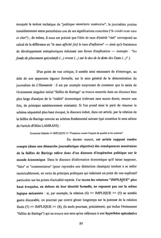 evoquee la notion technique de "politique monetaire restrictive", ie journaliste precise
immediatement entre parentheses une deses significations concretes("le credit reste rare
et cher") ; de meme, il nous est precise que 1'idee de taux d'interet "reel" correspond au
calcul de la diffirence en"le taux affiche [etj le taux dHnflation" — ainsi qu'a 1'existence
de developpement metaphoriques induisant une forme d'explication — exemple : "les
fonds deplacement speculatifs(...) vivent (...) sur le dosde la dette des Etats (..)".).
D'un point de vue critique, il semble ainsi necessaire de s'interroger, au
dela de son apparente rigueur formelle, sur le sens general de la demonstration du
journaliste de VHumanite : il est par exemple surprenant de constater que la saisie de
1'evenement singulier initial "faillite de Barings" se trouve enserree dans un discours bien
plus large d'analyse de la "realite" economique (relevant sans aucun doute, encore une
fois, de principes anterieurement existants). Si l'on prend ainsi le parti de resumer le
schema sequentiel plus haut evoque, le discours induit, dans cet article, par la relation de
la faillite de Barings renvoie au schema fondamental suivant (qui constitue le sens ultime
de1'article d'Okba LAMRANI) :
Economie liberale »IMPLIQUE»"Pressions contre 1'emploi dequaliti et les salaires"
En dernier ressort, cet article suppose rendre
compte (dans une demarche journalistique objective) des consequences monetaires
de la faillite de Barings releve donc d'un discours d'inspiration politique sur le
monde economique. Dans le discours d'information economique qu'il laisse supposer,
"faits" et "commentaires" (pour reprendre une distinction classique) tendent a se meler
inextricablement, en vertu de principes politiques qui induisent un point de vue explicatif
particulier sur les points d'actualite reperes. Car toutes les relations "IMPLIQUE" plus
haut evoquees, en dehors de leur identite formelle, ne reposent pas sur la merae
logique mecaniste : si, par exemple, la relation (4) » IMPLIQUE » (5) ne semble
guere discutable, on pourrait par contre gloser longtemps sur la justesse de la relation
finale (7) » IMPLIQUE » (8), (la seule pourtant, precisement, qui inclue 1'evenement
"faillite de Barings") qui ne trouve son sens qu'en reference a une hypothese speculative
59
 