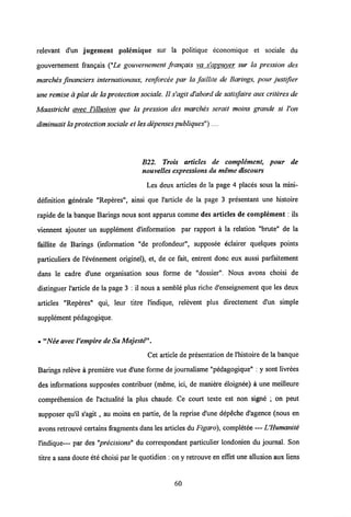 relevant d'un jugement polemique sur la politique economique et sociale du
gouvernement frangais ("Le gouvemement frangais va s'appuyer sur la pression des
marches financiers internationaux, renforcee par la faillite de Barings, pour justifier
une remise a plat de laprotection sociale. II s'agit d'abord de satisfaire aux criteres de
Maastricht avec Villusion que la pression des marches serait moins grande si Von
diminuait laprotectionsociale et lesdepensespubliques")....
B22. Trois articles de complement, pour de
nouvelles expressions du meme discours
Les deux articles de la page 4 places sous la mini-
definition generale "Reperes", ainsi que 1'article de la page 3 presentant une histoire
rapide de la banque Barings nous sont apparus comme des articles de complement; ils
viennent ajouter un supplement dMormation par rapport a la relation "brute" de la
faillite de Barings (information "de profondeur", supposee eclairer quelques points
particuliers de 1'evenement originel), et, de ce fait, entrent donc eux aussi parfaitement
dans le cadre d'une organisation sous forme de "dossier". Nous avons choisi de
distinguer 1'article de la page 3 : il nous a semble plus riche d'enseignement que les deux
articles "Reperes" qui, leur titre 1'indique, relevent plus directement d'un simple
supplement pedagogique.
• "Nee avecVempire deSa Majeste
Cet article de presentation de 1'histoire de la banque
Barings releve a premiere vue d'une forme de joumalisme "pedagogique" : y sont livrees
des informations supposees contribuer (meme, ici, de maniere eloignee) a une meilleure
comprehension de 1'actualite la plus chaude. Ce court texte est non signe ; on peut
supposer qu'il s'agit, au moins en partie, de la reprise d'une depeche d'agence (nous en
avons retrouve certainsfragments dans les articles du Figaro), completee — VHumanite
1'indique— par des "precisions" du correspondant particulier londonien du joumal. Son
titre a sans douteete choisi par le quotidien : on y retrouve en effet une allusion aux liens
60
 