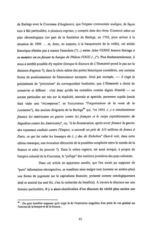 de Barings avec la Couronne d'Angleterre, que 1'organe communiste souligne, de fa<?on
tout a fait particuliere, a plusieurs reprises, y compris dans des titres. Construit selon un
plan chronologique (on part de la fondation de Barings, en 1762, pour arriver a la
situation de 1994 .... et, donc, en suspens, a la banqueroute de la veille), cet article
historique n'hesite pas a manier 1'anecdote ("(..) meme Jules VERNE honora Barings a
sa maniere en en faisant la banque de Phileas FOGG (..)"). Plus fondamentalement, il
nous a semble possible d'y reperer (lorsque le discours de IJHumanite prend le pas sur le
discours d'agence ?), dans le choix meme des points historiques consideres, une certaine
forme de positionnement de 1'enonciateur anonyme. Ainsi par exemple, — il s'agit la
precisement de "precisions" du correspondant londonien, que LHumanite a choisi de
conserver et diffuser : c'est donc qu'elle les considere comme dignes d'interet — un
accent particulier est mis sur la duplicite, amorale et apatride, purement cupide (seule
etait visee une "recompense", en 1'occurrence "l'organisation de la vente de la
Louisiane"), des anciens dirigeants de la Barings89 qui, "en 1803, (...) a simultanement
finance les americains en guerre contre les frangais et le corps expeditionnaire de
Napoleon contre les Americains", ou, "a la Restauration, apres avoir frnance la guerre
des royaumes coalises contre 1'Empire, a accorde un pret de 315 millions de francs a
Paris, ce qui lui valut les louanges du (...) duc de Richelieu" (faut-il voir, dans cette
ultime remarque, une evocation detournee de la possibles complicite entre le monde de la
finance et celui du pouvoir ?). Dans le meme registre, est aussi evoque, a propos de
l'empire colonial de la Couronne, le"pillage" des matieres premieres des pays colonises.
Dans cet article en apparence anodin, que l'on aurait pu supposer de
"pure" information retrospective, se manifeste ainsi malgre tout (comme en arriere-plan)
une forme de jugement sur le capitalisme financier, presente comme ontologiquement
duel et amoral (sa seul foi, c'est la recherche du benefice). A travers le discours sur une
histoire particuliere, il y a ainsi reactivation d'un discours de verite plus ancien sur
89 : On pcut toutcfois supposer qu'il s'agit la de 1'expression singuliere d'un point de vue gdndral sur
l'univers de labanque et dela finance...
61
 