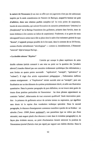 la nature de 1'economie (il est clair en effet que ces jugements n'ont pas ete subitement
inspires par la seule consideration de 1'histoire de Barings), auquel le lecteur est prie
d'adherer, dans une relation parfois complice (cf. les trois points de suspension,
lourds de sous-entendus, qui suivent Vevocation du caractere pretendument "fmecenej et
fbienfaisantj" de la Barings Foundation (les guillemets, presents dans Varticle, etant de
toute evidence a lire comme un indice de scepticisme). Finalement, si ce genre de texte
retrospectif trouve certes tout a fait sa place dans le cadre d'un traitement general de type
"dossier", il apparait presque possible de le lire aussi, dans le contexte de ce 28 Fevrier,
comme d'ordre veritablement "necrologique" — comme si, immediatement, UHumanite
"enterrait" deja la banque Barings...
• La double colonne "Reperes"
Uarticle qui occupe la place superieure de cette
double colonne (article consacre a une mise au point sur la question des "produits
derives") tranche d'abord pas son caractere evidemment synthetique (les informations y
sont livrees en quatre points successifs : "explication", "exemple", "operateurs" et
"volume"). II s'agit d'un article expressement pedagogique ; Vinformation s'affirme
comme enseignement : a "l'explication" initiale succede ainsi un "exemple", puis une
focalisation sur un des elements du systeme precedemment decrit, et enfin une illustration
quantitative. Dans le premier paragraphe de pure definition, on ne trouve ainsi guere de
traces d'une position particuliere de Venonciateur : les deux phrases apparaissent au
contraire "seches", debarrassees de tout ornement qualificatif. Seule intervention peut-
etre : la presence de guillemets autour de certains termes ou expression, qui signifient
sans doute ici la reprise d'un vocabulaire technique specialise. Dans le second
paragraphe, le discours d'enseignement commence toutefois a perdre de sa froideur : un
adverbe ("avec 15000 francs seulement"). une parenthese (qui ne releve pas d'une
necessite, mais augure plutot d'un discours a venir dans le troisieme paragraphe) et, de
fagon plus evidente encore, un point d'exclamation laissent entrevoir la position de
Venonciateur-journal (Varticle n'est pas signe) par rapport aux realites decrites. Dans le
62
 