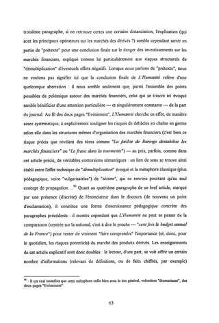 troisieme paragraphe, si on retrouve certes une certaine distanciation, 1'explication (qui
sont les principaux operateurs sur les marches des derives ?) semble cependant servir en
partie de "pretexte" pour une conclusion finale sur le danger des investissements sur les
marches financiers, explique comme lie particulierement aux risques structurels de
"demultiplication" d'eventuels effets negatifs. Lorsque nous parlons de "pretexte", nous
ne voulons pas signifier ici que la conclusion finale de UHumanite releve d'une
quelconque aberration : il nous semble seulement que, parmi Pensemble des points
possibles de polemique autour des marches financiers, celui qui se trouve ici evoque
semble beneficier d'une attention particuliere — et singulierement constante — de la part
du journal. Au fil des deux pages "Evenement", LHumanite cherche en effet, de maniere
assez systematique, a explicitement souligner les risques de debacles en chaTne en germe
selon elle dans les structures memes d'organisation des marches financiers (c'est bien ce
risque precis que revelent des titres comme "La faillite de Barings destabilise les
marches financiers" ou "Le franc dans la tourmente") — au prix, parfois, comme dans
cet article precis, de veritables contorsions semantiques : un lien de sens se trouve ainsi
etabli entre l'effet technique de "demultiplication" evoque et la metaphore classique (plus
pedagogique, voire "vulgarisatrice") de "seisme", qui ne renvoie pourtant qu'au seul
concept de propagation ...90 Quant au quatrieme paragraphe de ce bref article, marque
par une presence (discrete) de 1'enonciateur dans le discours (de nouveau un point
d'exclamation), il constitue une forme d'excroissance pedagogique concrete des
paragraphes precedents : il montre cependant que UHumanite ne peut se passer de la
comparaison (centree sur la national, c'est a dire le proche — "cent fois le budget annuel
de la France") pour tenter de vraiment "faire comprendre" 1'importance (et, donc, pour
le quotidien, les risques potentiels) du marche des produits derives. Les enseignements
de cet article explicatif sont donc doubles : le lecteur, d'une part, se voit offrir un certain
nombre d'informations (relevant de definitions, ou de faits chiffres, par exemple)
90 : II est vrai toutefois que cette metaphore colle bien avec le ton general, volontiers "dramatisant", des
deux pages "Evenement".
63
 