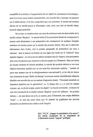 susceptible de contribuer a 1'augmentation de son capital de connaissance economiques ;
mais il se trouve aussi conduit simultanement, une nouvelle fois, a partager un jugement
sur la realite decrite. II lui faut comprendre que, non seulement, le marche des produits
derives est un marche juteux et d'envergure, mais, aussi, que c'est un marche risque,
lourd de risques potentiels.
En ce sens, se constitue donc une sortede continuum entre les deux articles de la
double colonne "Reperes" : le second article ("Des precedents lourds de consequences")
renvoie ainsi directement a une presentation des consequences de quelques exemples
anterieurs de lourdes pertes sur le marche des produits derives. Plus que le detail des
informations alors livrees, c'est le premier paragraphe de presentation qui nous a
interesse : dans la mesure ou 1'article est non signe (car fonde sur la "relecture" d'une
depeche d'agence: on retrouvera les memes exemples dans Le Figaro), c'est precisement
dans cette introduction que s'exprime le discours propre deUHumanite. Dans une forme
de resume condense de 1'article precedent, le marche des produits derives se voit ainsi
d'abord brievement qualifie (sur un ton cette fois directement explicite : "systeme de
paris tous azimuts issu de la dereglementation internationale"), et les cles de lecture
d'un evenement du type "faillite de Barings" se trouvent ensuite ostensiblement indiquees
(fondees une nouvelle fois sur un systeme d'opposition duale) : "Veconomie mondiale est
largement fragilisee par la speculation", et, "a chaque fois, (...) ce sont les simples
citoyens, qui, en fm de compte, paient les degats". La boucle est bouclee ; la lecture du
seul titre introductif de la double colonne "Reperes" aurait ete suffisante : les produits
derives — est sans doute est ce la, en somme, pour LHumanite, leur unique definition
"vraie" — ne sont pas autre chose que "le symbole du gonflement des activites
financieres au detriment dessalaires et de Vemploi".
B23. "P.CF. : frapper la speculation a la source".
Un article exemplaire de la singularite de
UHumanite comme "organe" politique.
64
 