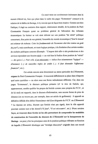 Ce coyrt texte est extremement interessant dans la
mesure d'abord ou, bien que place dans le cadre des pages "Evenement" consacre a la
relation de la faillite de Barings, il n'y renvoie que de fagon bien evasive. Comme son titre
l'indique, il s'agit au contraire d'un rapport, relativement detaille, de la position du Parti
Communiste Frangais quant au probleme general de 1'allocation des richesses
economiques. Le lecteur se voit ainsi informe sur une position "de verite" politique
concernant, d'un point de vue general, 1'ensemble du monde economique ("Seul le travail
est createur de richesse. Cette loi fondamentale de Veconomie doit etre remise au gout
du jour"), maiscontribuant, en toute logique pratique, a la fondation d'un certain nombre
de souhaits politiques concrets (Exemple : "Uargent doit aller a des productions et des
services repondant aux besoins reels — on voit bien la 1'indice d'une position de "verite"
des gens (...). Pour cela, il est necessaire — indice d'un raisonnement "logique" —
d'instaurer (...) de nouvelles regles de credit (...). il faut dissuader Vaffairisme
fmancier", etc ).
Cet article renvoie ainsi directement au statut particulier de UHumanite,
organe du Parti Communiste Frangais : il trouverait difficilement sa place dans nlmporte
quel autre quotidien — ou alors sous une forme radicalement differente. Car, dans ces
pages "Evenement", le discours politique primaire (cf. le titre de 1'article, qui,
apparemment, semble qualifier les propos de 1'article comme ceux propres du P.C.F., et
de lui seul) est rapporte, dans le discours dMormation, sans aucune forme de prise de
distance (on ne trouve pas, par exemple, dans cet article de guillemets) : il apparait en
definitive difficile d'en definir l'enonciateur reel (Les dirigeants du P.C.F. ou UHumanite
? La reponse est ardue, d'autant que 1'article n'est pas signe), dont le role apparait
pourtant comme tout a fait directif ("II faut", "II est necessaire", etc.). D'une certaine
fagon, se trouvent donc livrees ici les cles permettant de comprendre les modalites
de construction de 1'ensemble du discours de UHumanite sur la banqueroute de
Barings : on peut y lire les principaux axes de la position politique referante en fonction
de laquelle UHumanite developpe une "strategie discursive" originale dans son travail
65
 