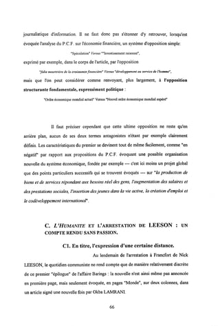 journalistique d'information. II ne faut donc pas s'etonner d'y retrouver, lorsqu'est
evoquee 1'analyse du P.C.F. sur 1'economie financiere, un systeme d'opposition simple:
"Speculation" Versus ""Investisscment raisonne",
exprime par exemple, dans le corps de1'article, par 1'opposition
"folie meurtriere de la croissanceJinanciere" Versus "developpement au servicede l'homme",
mais que l'on peut considerer comme renvoyant, plus largement, a 1'opposition
structurante fondamentale, expressement politique :
"Ordre economique mondial actuel" Versus "Nouvel ordre economiquemondial espert"
II faut preciser cependant que cette ultime opposition ne reste qu'en
arriere plan, aucun de ses deux termes antagonistes n'etant par exemple clairement
definis. Les caracteristiques du premier se devinent tout de meme facilement, comme "en
negatif par rapport aux propositions du P.C.F. evoquant une possible organisation
nouvelle du systeme economique, fondee par exemple — c'est ici moins un projet global
que des points particuliers successifs qui se trouvent evoques — sur "la production de
biens et de services repondant aux besoins reel des gens, Yaugmentation des salaires et
des prestations sociales, Yinsertion desjeunes dansla vie active, la creation d'emploi et
le codeveloppement intemational".
C. L'HUMANITE ET L'ARRESTATION DE LEESON : UN
COMPTE RENDU SANS PASSION.
Cl. En titre, 1'expression d'une certaine distance.
Au lendemain de 1'arrestation a Francfort de Nick
LEESON, le quotidien communiste ne rend compte que de maniere relativement discrete
de ce premier "epilogue" de 1'affaire Barings : la nouvelle n'est ainsi meme pas annoncee
en premiere page, mais seulement evoquee, en pages "Monde", sur deux colonnes, dans
un article signe une nouvelle fois par Okba LAMRANI.
66
 