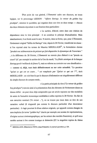 D'un point de vue general, UHumanite cadre son discours, en toute
logique, sur le personnage LEESON : "Affaire Barings. Le retour du golden boy
prodigue", annonce le quotidien, qui organise donc son titre en deux temps — chacun
des deux elements repondant a une fonction bien particuliere :
• Le surtitre, d'abord, entre dans une relation de
dependance avec le titre principal : il en constitue le principe d'actualisation. Mais
simultanement, il en fonde aussi le sens. II montre, dans sa forme, que, pour UHumanite,
1'evenement originel "faillite de Barings" s'est, depuis le 28 Fevrier, transforme en classe :
si l'on reprend ainsi les termes de Maurice MOUILLAUD91, la formulation choisie
"produit une sedimentation dupresent qui fait disparaitre la dynamique de Youverture"
; a la difference du 28 Fevrier, UHumanite ne renvoie plus d'abord a un "proces en
cours" (cf. par exemple le surtitre de la Une du mardi, "La filiale asiatique de la banque
Barings perd 4 milliards de francs"),mais se referme au contraire sur une classification -
— comme si» deja, tout etait definitivement su sur cette actualite. "La question
"qu'est ce qui est en cours , " est remplacee par "Qu'est ce qui est ecrit
MOUILLAUD : on voit bien la que le discours d'information est singulierement different
du simple discours de compte-rendu...
• La partie principale du titre ("Le retour du golden
boy prodigue") renvoie ainsi a la presentation d'un des elements de 1'evenement-classe au
dessus defini : on peut donc deja comprendre que cet article reposera sur des modalites
de saisie de 1'actualite economique semblables a celles reperees le 28 Fevrier. Du fait de
son caractere nominal ("le retour ..."), on ne trouve pas trace dans ce titre de son
caractere verbal (il n'appara!t pas comme le discours particulier d'un enonciateur
particulier) : il s'agit pourtant la d'une relation originale, qui apparalt comme chargee de
sens implicite (le terme "golden boy" charrie par exemple une somme de representations,
d'origine surtout cinematographique, sur les acteurs des marches financiers), et qu'il nous
semble surtout a lire comme ironique et distanciee (Cf. la singuliere reprise du theme
91: MOUDLLAUD, (Maurice) et TETU, (Jean-Frangois), Lejournal quotidien, p. 126.
67
 