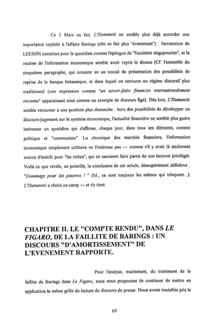 Ce 3 Mars en fait, UHumanite ne semble plus deja accorder une
importance capitale a 1'affaire Barings (elle ne fait plus "evenement") : 1'arrestation de
LEESON constitue pour le quotidien comme1'epilogue de "1'accident singapourien", et la
routine de l'information economique semble avoir repris le dessus (Cf 1'ensemble du
cinquieme paragraphe, qui consiste en un travail de presentation des possibilites de
reprise de la banque britannique, et dans lequel on retrouve un regime discursif plus
traditionnel (une expression comme "un savoir-faire financier internationalement
reconnu" apparaissant ainsi comme un exemple de discours fige). Des lors, UHumanite
semble retourner a une position plus distanciee : hors des possibilites de developper un
discours-jugement sur le systeme economique, 1'actualite financiere ne semble plus guere
interesser un quotidien qui s'affirme, chaque jour, dans tous ses elements, comme
politique et "communiste". La chronique des marches financiers, 1'information
economique simplement utilitaire ne 1'interesse pas — comme s'il y avait la seulement
source dlnteret pour "les riches", qui ne sauraient faire partie de son lectorat privilegie.
Voila ce que revele, en pointille, la conclusion de cet article, desesperement definitive :
"Dommage pour les pauvres / " (Id., ce sont toujours les memes qui trinquent...).
IJHumanite a choisi un camp — et s'y tient.
CHAPITREII. LE "COMPTE RENDU", DANS LE
FIGARO, DE LA FAILLITE DE BARINGS : UN
DISCOURS "D'AMORTISSEMENT" DE
L'EVENEMENT RAPPORTE.
Pour l'analyse, maintenant, du traitement de la
failHte de Barings dans Le Figaro, nous nous proposons de continuer de mettre en
application la meme grille de lecture du discours de presse. Nous avons toutefois pris le
69
 