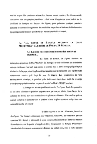 parti de ne pas faire totalement abstraction, dans ce second chapitre, des diverses mini-
conclusions des paragraphes precedents : ainsi nous echapperons nous parfois de la
specificite de 1'analyse du discours du Figaro, pour presenter quelques premiers
elements de comparaison generale des modalites respectives d'ecriture de 1'information
economique dans les deux quotidiensque nous avonschoisi de retenir.
A. "LA CHUTE DE BAMNGS AGGRAVE LA CRISE
MONETAIRE" : LE TITREDE UNEDU 28 FEVRIER.
Al. La mise en scene cTune information neutre et
objective...
Le mardi 28 Fevrier, Le Figaro annonce en
information principale de Une "la chute" de Barings : le titre concemant cet evenement
occupe 4 colonnes (sur les8 que compte le journal) dans la partie topographique la plus
distinctive de la page, dans1'angle superieur gauche sous la manchette. Une rapide etude
comparative montre qu'il s'agit la, pour Le Figaro, d'un presentation de Une
techniquement classique, le principal point interessant etant donc plutdt la presence
d'une photographie illustrative — portrait serre d'un Nick LEESON souriant.
A 1'image des autres quotidiens fran?ais, Le Figaro fonde 1'organisation
de ses titres centraux de premiere page (nous ne parlons pas ici des titres d'appel de la
colonne de droite) sur une combinaison de plusieurs elements. Une analyse precise
permet toutefois de constater que le systeme ici mis en place conserve malgre tout une
originalite qui lui est propre :
e Comme vu pour le cas deUHumanite, le surtitre
du Figaro ("la banque britannique sous reglement judiciaire") se caracterise par son
caractere lie : factuel et informatif, il ne se comprend totalement que dans une relation
de co-lecture avec la partie principale du titre. (1'expression "la banque britannique"
renvoie ainsi directement au nom propre Barings qui lui fait suite, dans la partie centrale
70
 