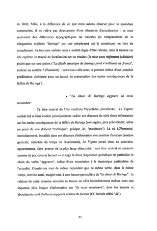 du titre). Mais, a la differenee de ce que nous avions observe pour le quotidien
communiste, il ne releve pas directement d'une demarche d'actualisation : ce sont
seulement des differences typographiques ou lexicales (le remplacement de la
designation explicite "Barings" par une periphrase) qui le constituent en titre de
complement. Sa tournure verbale nous a semble digne d'etre relevee, dans la mesure ou
elle exprime un travail de focalisation sur un resultat (la mise sous reglement judiciaire)
plutdt que sur une action ("La filiale asiatique de Barings perd 4 milliards de francs",
ecrivait en surtitre UHumanite) : constitue-t-elle alors le premier indice d'une possible
predilection ulterieure pour un travail de presentation des seules consequences de la
faillite de Barings ?...
• "La chute de Barings aggrave la crise
monetaire".
Ce titre central de Une confiraie 1'hypothese precedente : Le Figaro
semble bel et bien vouloir principalement cadrer son discours du cote d'une information
sur les seules consequences de la faillite de Barings (envisagees, plus precisement, selon
un point de vue d'abord "technique", puisque, ici, "monetaire"). La ou UHumanite,
immediatement, installait dans son discours d'information une position d'analyse (analyse
generale, detachee du temps de 1'evenement), Le Figaro parait donc au contraire,
apparemment, faire preuve de la plus large objectivite : son titre central se presente
comme de pur constat factuel — il s'agit la d'une disposition qu'indique en particulier le
choix du verbe "aggraver", indice d'une soumission a la dynamique particuliere de
l'actualite. Constatons tout de meme cependant que ce meme verbe, dans le meme
temps, renvoie aussi, malgre tout, a une lecture particuliere de "la chute de Barings" : la
relation de cette derniere actualite se trouve en effet immediatement incluse dans une
sequence plus longue dlnformation sur "la crise monetaire", dont les tenants et
aboutissants sont d'ailleurs supposes connus du lecteur (Cf. 1'article defini"la").
71
 
