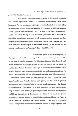 • "Le mark dope contre toutes les monnaies. Le
franc resiste bien a la tourmente".
Ce sous-titre, qui consiste en une precision du titre central, apparait lui
aussi comme expiicitement factuel : sa dimension syntaxiquement brute donne
1'impression d'un pur constat, sans enonciateur particulier. Pourtant, nous sommes bien
la toujours dans le cadre du discours singulier du Figaro sur la faillite de la banque
Barings (discours dont le qualificatif "bien" ("le franc resiste bien a la tourmente")
constitue un indice discret), et nos conclusions precedentes ne se trouvent pas
contredites : en choisissant un tel sous-titre, le quotidien confirme largement son choix
de cadrer principalement son discours d'information du cote d une "presentation" des
seules consequences techniques de 1'cvenement referent (on ne retrouve pas par
exemple, pour 1'instant, le ton "analytique" observe dansUHumanite).
D'une maniere qui lui est tout a fait singuliere, Le
Figaro prend aussi quotidiennement le parti d'accompagner ses titres principaux de Une
(et eux seuls : il s'agit la, entre autre, d'un element de distinction hierarchique) de brefs
articles synthetiques (chaque paragraphe succinct est marque par un point), qui
constituent simultanement une introduction (ils se terminent systematiquement par un
renvoi explicite aux pages interieuresconcernees) et une synthese des articles a venir (un
"digest", pourrait-on dire, si l'on se refere au surlignage en gras des elements essentiels -
— consideres en tout cas comme tels par le quotidien). Ce mardi 28 Fevrier, Le Figaro
resume/introduit ainsi 1'actualite Barings en 6 points, qui, d'une maniere generale,
constituent un developpement detaille du cadrage dans le titre evoque : les elements
caracteristiques de "1'aggravation" de la crise monetaire sont ainsi successivement
evoques, monnaie apres monnaie, le quotidien poursuivant et affirmant ainsi son travail
prealable de circonscription de 1'evenement a la relation de ses seules consequences
techniques (UHumanite affirmait la necessite d'interventions politiques : Le Figaro se
contente d'evoquer 1'intervention de Banques centrales...). Sans surprise, le quotidien
continue a se presenter comme 1'enonciateur d'un discours de simple repetition de la
72
 