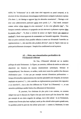 realite, les "evenements" de la veille etant ainsi rapportes au passe compose, et la
stracture de leur deroulement chronologique explicitement soulignee a plusieurs reprises
("la chute (...) de Barings a aggrave hier les desordres monetaires" ; "Barings a ete
mise sous administration judiciaire apres avoir perdu (...)" ; "[lej mark, consacre
comme valeur refuge depuis la crise mexicaine", la lire s'est effondree hier" ; "les
banques centrales italiennes et espagnoles ont du intervenir a plusieurs reprises dans
la iournee d'hier" ; "le franc a termine la seance en legere hausse par rapport a
vendredi"). Seule trace apparente de commentaire sur Vactualite rapportee : Vevocation,
dans un point conclusif, d'une possible reflexion a mener sur d'eventuels "controles ou
reglementations (...) des marches [desproduits derivesj", mais Le Figaro reste sur ce
point particulierement circonspect: Vemploi d'un conditionnel en est la preuve.
A2. ...Mais, une semantisation particuliere de
1'evenement referent
En Une, UHumanite informait sur sa maniere
politique de saisir Vevenement: Le Figaro,au contraire, s'efforce de mettre en scene son
objectivite (en fonction de moyens simultanement syntaxiques, lexicaux et
topographiques). Son discours, en surface, recele ainsi toutes les qualites d'un discours
d'information pure : il n'est pas par exemple traverse d'intentions perlocutoires —
lorsque d'eventuelles reglementations des marches speculatifs sont evoquees, la tournure
employee est passive (" (...) des controles ou reglementationspourraient etre imposees
d ces marches") ; c'est a dire fort differente du "II faut" de L'Humanite) —et son
caractere synthetique semble Vindice d'un effacement de 1'enonciateur.
Si, pourtant, 1'on s'interesse de plus pres a son contenu, on constate
malgre tout que le discours du Figaro n'est pas aussi neutre qu'il s'en donne 1'air. Ainsi
par exemple de son choix singulier de cadrage, tout a fait radical : la ou 1'evenement,
comme nous 1'avons plus haut explique, aurait pu etre aborde selon quatre grands axes,
le quotidien prend le parti de n'en utiliser qu'un seul — comme si, finalement, le reste
73
 
