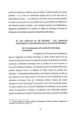 contente de prendre pour reference, dans son analyse, la seance boursiere du vendredi
precedent — et ce choix est explicitement explique, dans un souci sans doute de
demonstration de rigueur... II ne s'agit pas ici de montrer que l'un des deux quotidiens
se trompe, ou ment (nous ne savons d'ailleurs pas sur quels elements de reference une
telle demarche pourrait se fonder) ; nous constatons seulement que 1'objectivite et
1'apparente scientificite (Cf. les citations de chiffres, les precisions de sources) de
1'information economique reposent sur des principes bien legers...
B. LES ARTICLES DU 28 FEVRIER : UNE APPROCHE
TECHNIQUE ET CIRCONSCRITE DELA FAILLITE DE BARINGS
Bl. Un traitement sur le mode de la chronique
economique
A la differencedeUHumanite, qui ne distingue pas
dans son organisation de rubrique economique, Le Figaro consacre quatre jours par
semaine un cahier de pas moins de 16 pages (en moyenne) a la presentation de 1'actualite
economique. L'information economique, dans le quotidien de la rue du Louvres, se
trouve ainsi doublement distinguee : par 1'importance qui lui est accordee d'abord (cette
premiere remarque renvoie a la definition du Figaro comme un quotidien pour
"decideurs" : les informations institutionnelles sur les marches occupent par exemple une
part importante de ces "pages saumon", et l'on peut voir la une manifestation de cette
information economique "pour soi", directement utilitaire, evoques par certains
chercheurs en science economique93), par la place "a part" qui lui est reservee ensuite.
Le Figaro construit ainsi son discours d'information en introduisant, des son premier
travail de structuration en rubriques, une distinction entre "l'information generale"
(sociale ou politique par exemple) et 1'information economique, qui devient donc affaire
93 : Voir par exemple, sur ce point, PERRET, (Pierre-Marie) et SILEM, (Ahmed), Prolegomenes a
Veconomie deVinformation, 1983, p. 16.
75
 