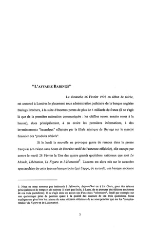 "VAFFAIRE BAMNGS"
Le dimanche 26 Fevrier 1995 en debut de soiree,
est annonce a Londres le placement sous administration judiciaire de la banque anglaise
Barings Brothers, a la suite d'enormes pertes de plus de 4 milliards de francs (il ne s'agit
la que de la premiere estimation communiquee : les chiflres seront ensuite revus a la
hausse), dues principalement, a en croire les premieres informations, a des
investissements "hasardeux" effectues par la filiale asiatique de Barings sur le marche
financier des "produits derives".
Si le lundi la nouvelle ne provoque guere de remous dans la presse
frangaise (en raison sans doute de 1'horaire tardif de1'annonce officielle), elle occupe par
contre le mardi 28 Fevrier la Une des quatre grands quotidiens nationaux que sont Le
Monde, Liberation, Le Figaro et UHumanite^. L'accent est alors mis sur le caractere
spectaculaire de cette enorme banqueroute (qui frappe, de surcroit, une banque ancienne
1: Nous ne nous sommes pas intcressds a Infomatin, Aujourd'hui ou a La Croix, pour des raisons
principalement de temps et de moyens (il n'est pas facile, a Lyon, de se procurer des dditions anciennes
de ces trois quotidiens). II ne s'agit donc en aucun cas d'un choix "volontaire", fonde par exemple sur
une quelconque prisc de position quant a la qualitd des discours de ces trois quotidiens. Nous
expliquerons plus loin les raisons de notre decision ulterieure de ne nous pencher que sur les "comptes-
rendus" du Figaro et deUHumaniti.
7
 