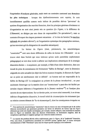 Vexpression d'analyscs generales, mais reste au contraire cantonne aux domaines
les plus techniques : lorsque des dysfonctionnements sont reperes, ils sont
immediatement qualifies comme seuls indices de possibles derives "perverses" du
systeme d'organisation des marches financiers, dont les principes generaux d'existence et
d'organisation ne sont ainsi jamais mis en question (Le Figaro, a la difference de
UHumanite, ne designe pas une classe de responsabilite ("la speculation"), mais se
contente d'evoquer des risques purement mecanistes : cf. le titre de 1'article("la machine
infernale desproduits derives"), ou 1'organisation syntaxique des paragraphes centraux,
qui ne renvoient qu'a la designation de causalites mecaniques).
Le lecteur du Figaro (dont, precisons-le, les caracteristiques
"construites"94 sont sans doute differentes de celles du lecteur de UHumanite : on ne
trouve ainsi dans 1'article qui nous interesse qu'une seule parenthese explicitement
pedagogique) se voit donc invite a adherer aux implications semantiques de la strategie
discursive choisie — a acquiescer, par exemple, a 1'idee d'une claire distinction, dans son
travail de prise de connaissance de 1'evenement "faillite de Barings", entre la dimension
originelle de cette actualite(en depit des breves nuances evoquees, le discours du Figaro
sur ce point est extremement clair et definitif : un homme seul est responsable de la
faillite de Barings (Cf. la conjugaison au present de la phrase introductive) ; on peut
seulement s'interroger sur la maniere dont son "aventurisme" a peut-etre ete facilite par
certaine risques inherents a 1'organisation de la 'finance moderne"95)et 1'analyse plus
ouverte deses repercussions. Sur ce dernier point, se trouve ainsi renouvele, a un niveau
inferieur d'organisation discursive, le travail initial de circonscription de evenement (par
sa relation comme element de "la vie economique"), dont les consequences evoquees ne
9 4 : Nous parlons de caracteristiques "construites" dans la mesure ou nous n'evoquons pas la de rcelles
elcmcnts socioculturels qui pourraient permettre une forme de dcfinition du lecleur type du Figaro
(e!6ments que seule uneenquete sociologique, par exemple, saurait indiquer), mais seulemcnt la maniere
dont Le Figaro se constroit, dans son discours d'information, un destinataire singulier, dote de
competences specifiques et supposerpartager une vision du mondecommune.
95 : Le marche des produits derives releve explicitement, pour Le Figaro, de la "modernite" financiere.
D'ou, sans doute, la qualification immediate de LEESON comme "golden boy", le terme renvoyant
simultanement a1'idde "d'aventure" (avec tous les risques qu'elle implique)et de modernite.
79
 