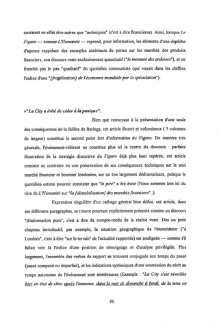 sauraient en effet etre autres que "techniques" (c'est a dire financieres). Ainsi, lorsque Le
Figaro — comme L'Humanite — reprend, pour information, les elements d'une depeche
d'agence rappelant des exemples anterieurs de pertes sur les marches des produits
financiers, son discours reste exclusivement quantitatif("le montant desardoises"), et ne
franchit pas le pas "qualitatif du quotidien communiste (qui voyait dans les chiSres
1'indice d'une"[fragilisation] deVeconomie mondiale par laspeculation").
•"La City a evite de ceder a lapanique".
Bien que renvoyant a la presentation d'une seule
des consequences de la faillite de Barings, cet article illustre et volumineux ( 5 colonnes
de largeur) constitue le second point fort dlnformation du Figaro. De maniere tres
generale, 1'evenement-referent ne constitue plus ici le centre du discours : parfaite
illustration de la strategie discursive du Figaro deja plus haut reperee, cet article
consiste au contraire en une presentation de ses consequences techniques sur le seul
marche financier et boursier londonien, sur un ton largement dedramatisant, puisque le
quotidien estime pouvoir constater que "le pire" a ete evitd (Nous sommes loin ici du
titre de IJHumanite sur"la [destabilisation]des marchesfinanciers"..).
Expression singuliere d'un cadrage general bien defini, cet article, dans
ses differents paragraphes, se trouve pourtant explicitement presente comme un discours
"d'information pure", c'est a dire de compte-rendu de la realite vraie. Des un petit
chapeau introductif, par exemple, la situation geographique de 1'enonciateur ("a
Londres", c'est a dire "sur leterrain" de1'actualite rapportee) est soulignee — comme s'il
fallait voir la 1'indice d'une position de temoignage et d'analyse privilegiee. Plus
largement, 1'ensemble des verbes de rapport se trouvent conjugues aux temps du passe
(passe compose ou imparfait), et les indications syntaxiques d'une soumission du recit au
temps autonome de 1'evenement sont nombreuses (Exemple : "La City s'est reveillee
hier en etat de choc apres Vannonce, dans la nuit de dimanche a lundi. de la mise en
80
 
