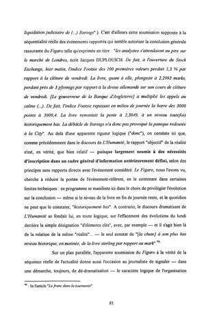 liquidation judiciaire de (...) Barings"). Cest d'ailleurs cette soumission supposee a la
sequentialite reelle des evenements rapportes qui semble autoriser la conclusion generale
rassurante du Figaro telle qu'exprimee en titre : "les analystes s'attendaient au pire sur
le marche de Londres, ecrit Jacques DUPLOUICH. De fait, a 1'ouverture du Stock
Exchange, hier matin, Vindice Footsie des 100 premieres valeurs perdait 1,3 % par
rapport a la cloture de vendredi. La livre, quant a elle, plongeait a 2,2993 marks,
perdant pres de 3 pfennigs par rapport a la devise allemande sur son cours de cloture
de vendredi. [Le gouverneur de la Banque d'AngleterreJ a multiplie les appels au
calme (...). De fait, Vindice Footsie repassait en milieu de journee la barre des 3000
points a 3009,4. La livre remontait la pente a 2,3049, d un niveau toutefois
historiquement bas. La debacle de Barings n'a donc pasprovoque lapanique redoutee
a la City". Au dela d'une apparente rigueur logique ("donc"), on constate ici que,
comme precedemment dans le discours deUHumanite, le rapport "objectif' de la realite
n'est, en verite, que bien relatif — puisque largement soumis a des necessites
d'inscription dans un cadre general d'information anterieurement defini, selon des
principes sans rapports directs avec 1'evenement considere. Le Figaro, nous 1'avons vu,
cherche a reduire la portee de 1'evenement-referent, en le contenant dans certaines
limites techniques : ce programme se manifeste ici dans le choix de privilegier1'evolution
sur la conclusion — meme si le niveau de la livre en fin de joumee reste, et le quotidien
ne peut que le constater, "historiquement bas". A contrario, le discours dramatisant de
UHumanite se fondait lui, en toute logique, sur 1'effacement des evolutions du lundi
derriere la simple designation "d'elements cles", avec, par exemple — et il s'agit bien la
de la relation de la meme "realite"... — le seul constat de "[la chutej a son plus bas
niveau historique, enmatinee, de lalivre sterlingpar rapport au mark" 96
Sur un plan parallele, 1'apparente soumission du Figaro a la verite de la
sequence reelle de 1'actualite donne aussi 1'occasion au journaliste de signaler — dans
une demarche, toujours, de de-dramatisation — le caractere logique de 1'organisation
96 : In 1'article "Le franc dans latourmente".
81
 