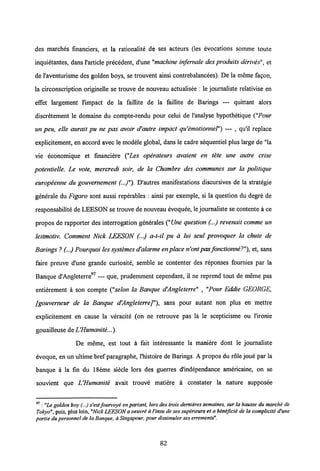 des marches financiers, et la rationalite de ses acteurs (les evocations somme toute
inquietantes, dans 1'article precedent, d'une "machine in/ernale des produits derives", et
de1'aventurisme des golden boys, se trouvent ainsi contrebalancees). De la meme fagon,
la circonscription originelle se trouve de nouveau actualisee : le journaliste relativise en
effet largement 1'impact de la faillite de la faillite de Barings — quittant alors
discretement le domaine du compte-rendu pour celui de 1'analyse hypothetique ("Pour
un peu, elle aurait pu ne pas avoir d'autre impact qu'emotionnel") — , qu'il replace
explicitement, en accord avec le modele global, dans le cadre sequentiel plus large de "la
vie economique et financiere ("Les operateurs avaient en tete une autre crise
potentielle. Le vote, mercredi soir, de la Chambre des communes sur la politique
europeenne du gouvernement (..)"). D'autres manifestations discursives de la strategie
generale du Figaro sont aussi reperables : ainsi par exemple, si la question du degre de
responsabilite de LEESON se trouve de nouveau evoquee, le journaliste se contente a ce
propos de rapporter des interrogation generales ("Une question (...) revenait comme un
leitmotiv. Comment Nick LEESON (...) a-t-il pu a lui seul provoquer la chute de
Barings ? (...) Pourquoi les systemesd'alarme enplace n'ontpasfonctionne?"),et, sans
faire preuve d'une grande curiosite, semble se contenter des reponses fournies par la
Banque d'Angleterre97 — que, prudemment cependant, il ne reprend tout de meme pas
entierement a son compte ("selon la Banque d'Angleterre" , "Pour Eddie GEORGE,
fgouvemeur de la Banque d'AngleterreJ"), sans pour autant non plus en mettre
explicitement en cause la veracite (on ne retrouve pas la le scepticisme ou 1'ironie
gouailleuse deUHumanite...).
De meme, est tout a fait interessante la maniere dont le journaliste
evoque, en un ultime bref paragraphe, 1'histoire de Barings. A propos du role joue par la
banque a la fin du 18eme siecle lors des guerres d'independance americaine, on se
souvient que UHumanite avait trouve matiere a constater la nature supposee
97: "Le golden boy(...) s'est fourvoye en pariant, lors destrois dernieres semaines, surla hausse du marche de
Tokyo", puis, plus loin,"Nick LEESON a oernre a1'insu de ses superieurs et a bineficie de la compliciti d'une
partie du personnel de la Banque, aSingapour, pour dissimuler ses errements*.
82
 