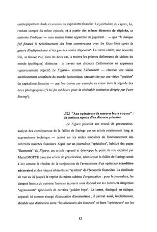 ontologiquement duale et amorale du capitalisme financier. Le journaliste du Figaro, lui,
rendant compte du meme episode, et a partir des memes elements de depeche, se
contente d'indiquer — sans aucune forme apparente de jugement... — que "la banqiie
[aj frnance le retablissement des liens commerciaux avec les Elats-Unis apres la
guerre d'independance et les guerres contre Napoleon". La meme realite, une nouvelle
fois, se trouve vue, dans les deux cas, a travers les prismes deformants de visions du
monde (politiques) distinctes : a travers son discours d'information en apparence
rigoureusement objectif, Le Figaro— comme UHumanite — reactive une vision
anterieurement constituee du monde economique, caracterisee par une vision "positive"
du capitalisme financier — que l'on devine par exemple en creux dans la legende des
deux photographies ("Une fin mediocre pour la venerable institution dirigee par Peter
Baring").
B22. "Aux operateurs de mesurer leurs risques" .*
la curieusereprise d'un discours primaire
Le Figaro poursuit son travail de presentation-
analyse des consequences de la faillite de Barings par un article relativement long et
expressement technique — centre sur les seules modalites de fonctionnement des
differents marches financiers. Signe par un journaliste "specialiste", habitue des pages
"Economie" du Figaro, cet article reprend et developpe le point de vue exprime par
Muriel MOTTE dans son article de presentation, selon lequel la faillite de Barings serait
a lire comme le resultat de la conjonction de 1'aventurisme d'un operateur (condition
necessaire) et des risques inherents au "systeme" de 1'economie financiere. La similitude
de vue va ici jusqu'a le reprise du meme schema d'organisation : pour le journaliste, les
dangers latents du systeme financier reposent ainsi d'abord sur les eventuels dangereux
"agissements" speculatifs de certains "golden boys". Le terme, distingue en italique,
apparait ici comme charge d'accusation d'aventurisme ; il permet aussi, implicitement,
d'etablir une distinction entre "les directions des banques" et leurs "operateurs" sur les
83
 