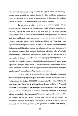 marches : la denonciation des pratiques des "golden boys" ne reieve pas d'une attaque
generale contre 1'ensemble du systeme financier. De fait, la reflexion analytique du
Figaro ne depassera pas le simple niveau technique de discussion des modalites
possibles de controle — ou d'auto-controle — des marches financiers.
Le contenu de cet article a la dimension en partie pedagogique (Cf. par
exemple le premier paragraphe qui, immediatement, installe le lecteur dans un univers
particulier, suppose mal-connu, ou il ne lui reste donc qu'a se laisser conduire)
correspond tout entier au travail de retrecissement des interrogations plus haut evoque.
Apres avoir rapidement evoque un exemple de perte sur les marches financiers, le
journaliste entame en effet son travail d'analyse en affirmant que "Valternative, entre
reglementation [etj responsabilisation, est simple" : se trouvent ainsi immediatement
eliminees les possibilites dlnterrogations plus radicales, mais tout aussi legitimes, sur le
sens meme de 1'existence d'une economie fmanciere de speculation, telles qu'exprimees
par exemple dans UHumanite. L'ensemble du discours critique se trouve circonscrit au
seul domaine "technique" : 1'ensemble des 7 derniers paragraphes (sur 9) consiste en une
discussion de 1'alternative initiale — le journaliste finissant par pencher (avec son lecteur
?) pour une "reponse a double niveau" : "une meilleure connaissance des flux realises
sur cesmarches" et "lamise en place de regles de conduites transparentes", permettant
une plus grande"responsabilisation" des etablissements financiers.
Au fil de l'article, nous quittons ainsi le ton de 1'information (temoignage,
dans les deux premiers paragraphes ; puis, dans les trois suivants, activite de citation —
"(...) expliquait (...) Andrew CROCKETT' ; "(...) rappelait Alan GREENSPAN (...)"),
pour nous trouver face a un veritable article de defense implicite de 1'economie
financiere, au sein duquel un certain nombre de discours primaires ne se trouvent
plus rapportes ou discutes, mais au contraire endosses et assimiles (Cf. par exemple
la fin du paragraphe 6 : "Les travaux de la [Banque desreglements InternationauxJ (...)
ont demontre Vutilite des produits derives. Leur fonction est de proteger les
investisseurs contre les incertitudes"). Glissement dont le titre de 1'article, quelque peu
surprenant dans sa forme preventive ("Aux operateurs de mesurer leurs risques"),
84
 
