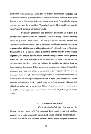 constitue un parfait indice : Le Figaro, dans son discours dlnformation, reprend en eEet
— sans indication d'un quelconque rccul — un discours d'interet particulier (celui, pour
etre precis, de la Banque des reglements Intemationaux et de 1'ensemble des banques
centrales, qui, nous dit le quotidien, "[souhaitentj agreer [desj modeles de controle
interne") pour le constituer en verite universelle.
De maniere permanente dans chacun de ses articles, Le Figaro, a la
difference de UHumanite, construit 1'evenement "faillite de Barings" comme totalement
distinct du politique : implicitement, c'est bien pourtant sur un choix politique que
repose cette decision de cadrage. Dans le discours du quotidien de la rae du Louvres, on
retrouve meme a 1'identique le schema demonstratif vicie repere lors de 1'etude de
UHumanite : si le raisonnement d'ensemble semble relever d'une logique
imparable, une analyse detaillee revele au contraire que la eonstruction g6nerale
repose sur une assise indemontree — en 1'occurrence ici 1'idee d'une vacuite des
reglementations directives, fondee sur 1'adhesion du quotidien au principe liberal de
l'auto-regulation des marches de libre concurrence (consequence pratique : il s'agit alors
seulement, pour faire vite, d'assurer les possibilites de comportement rationnel des
acteurs, en fixant des regles de transparence permettant le fonctionnement "naturel" des
marches), dont on trouve par exemple trace dans le rappel (sans commentaire...) d'une
remarque du president de la F.E.D apres la perte, par le Comte americain d'Orange, de 2
milliards de dollars sur le marche des derives : "dans un marche a terme, il y a
inevitablement des gagnants et des perdants....mais c'est en fait un jeu a somme
nulle"
B23. "Les marches sousle choc"
Cet article plus bref (il n'est signe que par des
initiales : on peut penser qu'il s'agit seulement d'une remise en ordre de depeches
d'agence) est le seul a se presenter explicitement comme un article de complement —
illustrant avec details, sur un mode informatif affirme (passe compose, nombreuses
85
 