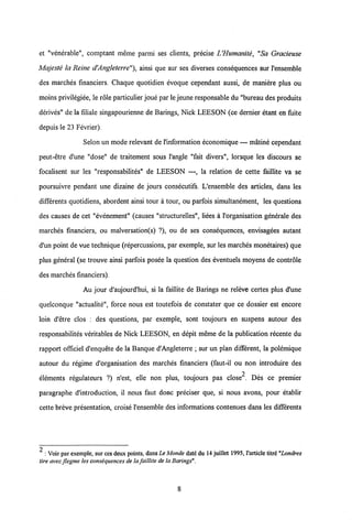 et "venerable", comptant meme parmi ses clients, precise UHumanite, "Sa Gracieuse
Majeste la Reine d'Angleterre"), ainsi que sur ses diverses consequences sur 1'ensemble
des marches financiers. Chaque quotidien evoque cependant aussi, de maniere plus ou
moins privilegiee, le role particulier joue par le jeune responsable du "bureau des produits
derives" de la filiale singapourienne de Barings, Nick LEESON (ce demier etant en fuite
depuis le 23 Fevrier).
Selon un mode relevant de 1'information economique — matine cependant
peut-etre d'une "dose" de traitement sous 1'angle "fait divers", lorsque les discours se
focalisent sur les "responsabilites" de LEESON —, la relation de cette faillite va se
poursuivre pendant une dizaine de jours consecutifs. L'ensemble des articles, dans les
differents quotidiens, abordent ainsi tour a tour, ou parfois simultanement, les questions
des causes de cet "evenement" (causes "structurelles", liees a 1'organisation generale des
marches financiers, ou malversation(s) ?), ou de ses consequences, envisagees autant
d'un point de vue technique (repercussions, par exemple, sur les marches monetaires) que
plus general (se trouve ainsi parfois posee la question des eventuels moyens de controle
des marches financiers).
Au jour d'aujourd'hui, si la faillite de Barings ne releve certes plus d'une
quelconque "actualite", force nous est toutefois de constater que ce dossier est encore
loin d'etre clos : des questions, par exemple, sont toujours en suspens autour des
responsabilites veritables de Nick LEESON, en depit meme de la publication recente du
rapport officiel d'enquete de la Banque d'Angleterre ; sur un plan different, la polemique
autour du regime d'organisation des marches financiers (faut-il ou non introduire des
elements regulateurs ?) n'est, elle non plus, toujours pas close . Des ce premier
paragraphe d'introduction, il nous faut donc preciser que, si nous avons, pour etablir
cette breve presentation, croise 1'ensemble des informations contenues dans les differents
2 : Voir par exemple, sur ces deux points, dans Le Monde datd du 14 juillet 1995,1'article titrd "Londres
tire avec flegme les consequencesde la faillite de la Barings".
8
 